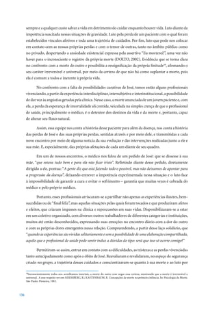 sempre e a qualquer custo salvar a vida em detrimento do cuidar enquanto houver vida. Luto diante da
      impotência suscitada nessas situações de gravidade. Luto pela perda de um paciente com o qual foram
      estabelecidos vínculos afetivos e toda uma trajetória de cuidados. Por fim, luto que pode nos colocar
      em contato com as nossas próprias perdas e com o temor de outras, tanto no âmbito público como
      no privado, despertando a ansiedade existencial expressa pela assertiva “Eu morrerei!”, uma vez não
      haver para o inconsciente o registro da própria morte (DOLTO, 2002). Evidência que se torna clara
      no confronto com a morte do outro e possibilita a ressignificação da própria finitude59, afirmando o
      seu caráter irreversível e universal, por meio da certeza de que não há como suplantar a morte, pois
      ela é comum a todos e inerente à própria vida.

              No confronto com a falta de possibilidades curativas de José, temos então alguns profissionais
      vivenciando, a partir da experiência interdisciplinar, intersubjetiva e interinstitucional, a possibilidade
      de dar voz às angústias geradas pela clínica. Nesse caso, a morte anunciada de um jovem paciente e, com
      ela, a perda da esperança de imortalidade ali contida, veiculada na simples crença de que o profissional
      de saúde, principalmente o médico, é o detentor dos destinos da vida e da morte e, portanto, capaz
      de alterar seu fluxo natural.

              Assim, essa equipe nos conta a história desse paciente para além da doença, nos conta a história
      das perdas de José e das suas próprias perdas, sentidas através e por meio dele, e transmitidas a cada
      novo encontro por meio de alguma notícia da sua evolução e das intervenções realizadas junto a ele e
      sua mãe. E, especialmente, das próprias afetações de cada um diante de seu quadro.

              Em um de nossos encontros, o médico nos falou de um pedido de José: que se dissesse à sua
      mãe, “que estava tudo bem e para ela não ficar triste”. Refletindo diante desse pedido, diretamente
      dirigido a ele, pontua: “A gente diz que está fazendo todo o possível, mas não deixamos de apontar para
      a progressão da doença”, deixando entrever a impotência experimentada nessa situação e o luto face
      à impossibilidade de garantir a cura e evitar o sofrimento – garantia que muitas vezes é cobrada do
      médico e pelo próprio médico.

              Portanto, esses profissionais arriscaram-se a partilhar não apenas as experiências ilustres, bem-
      sucedidas ou de “final feliz”, mas aquelas situações pelas quais foram tocados e que produziram afetos
      e efeitos, que criaram impasses na clínica e repercussões em suas vidas. Disponibilizaram-se a estar
      em um coletivo organizado, com diversos outros trabalhadores de diferentes categorias e instituições,
      muitos até então desconhecidos, expressando suas emoções no encontro diário com a dor do outro
      e com as próprias dores emergentes nessa relação. Compreendendo, a partir desse laço solidário, que
      “quando as experiências são vividas solitariamente e sem a possibilidade de uma elaboração compartilhada,
      aquilo que o profissional de saúde pode sentir induz a dúvidas do tipo: será que isso só ocorre comigo?”

              Permitiram-se assim, entrar em contato com as dificuldades, as tristezas e as perdas vivenciadas
      tanto antecipadamente como após o óbito de José. Reavaliaram e revalidaram, no espaço de segurança
      criado no grupo, a trajetória desses cuidados e conscientizaram-se quanto à sua morte e ao luto por

      59
        Inconscientemente todos nos acreditamos imortais, a morte do outro vem negar essa certeza, mostrando que a morte é irreversível e
      universal. A esse respeito ver em AISEMBERG, R.; KASTENBAUM, R. Concepções de morte na primeira infância. In: Psicologia da Morte.
      São	Paulo:	Pioneira,	1983.



136
 