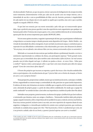 COMUNICAÇÃO DE NOTÍCIAS DIFÍCEIS: compartilhando desafios na atenção à saúde



ela desencadeado. Puderam, ao que me parece, iniciar o processo de desligamento da energia investida
nesse tratamento, desinvestimento vivido por cada um de acordo com seu tempo interno, com a
intensidade de sua dor e com as possibilidades de lidar com ela. Inerente, portanto, à singularidade
de cada sujeito em sua relação não só com aquele ou aquilo que se perdeu, mas com o que se perdeu
naquilo	ou	naquele	(FREUD,	1976a).

        O que José nos enuncia, por sua morte anunciada e pela vida que vai transcorrendo apesar
dela, é que a perda de uma pessoa querida é uma das experiências mais angustiantes que qualquer ser
humano pode sofrer. É intensa não só para quem a vive, como também dolorosa de ser testemunhada,
apenas pelo fato de sermos impotentes para ajudar (BOWLBY,	2004).	

        Foi em nosso quinto encontro, o seguinte à apresentação de José, que os participantes verbalizaram
a importância e ao mesmo tempo o desafio presente neste dispositivo de Grupos - Balint-Paidéia - em
virtude da intensidade dos afetos emergentes. Se por um lado encontraram espaço e continência para a
expressão de suas dificuldades e sentimentos a elas relacionados, por outro, não deixaram de admitir:
“há um preço, tem nos afetado e não sabemos lidar com isso, estamos acostumados a ficar no automático”.

        Referindo-se à sucessão de más notícias que também afetam o profissional, fazendo-o reviver o
sentimento experimentado no cotidiano da clínica, um participante expressa: “Tenho gostado muito,
mas penso que as intensidades desse afeto também estão relacionadas à falta de fórum. Sai mal semana
passada, mas já tinha chegado mal aqui. A reflexão me ajudou a chorar... ás vezes é bom... Voltar para
a análise?!” Aparece então a preocupação sobre o que fazer com essas emoções para além do espaço
grupal: “Como dar conta desses afetos depois?”.

        E foram eles próprios que teceram as respostas, a partir das trocas e dos vínculos estabelecidos
entre os participantes e do reconhecimento de que “é preciso lidar com os limites da situação, os limites
do outro e com os próprios limites”.

        Nessa perspectiva, proporcionar cuidado, mesmo que na iminência da morte, e antecipar o trabalho
de luto, resguardando ao mesmo tempo a continuidade da vida, pareciam ser quase tarefas impossíveis.
E embora, de início, não tivéssemos em mente o trabalho que se seguiria, ele foi acontecendo de acordo
com a demanda do próprio grupo e a partir do clima afetivo estabelecido. De modo que a equipe foi
sendo conduzida60 no sentido de dizer a José sobre sua importância e também de poder dizer-lhe adeus!

        Imbuídos nessa proposta, posteriormente, recebemos da equipe o feedback de que José realizara
o testemunho que desejava, junto aos amigos e familiares... Testemunho também dado pela própria
equipe, naquele momento, sobre a importância de ter podido levar para a roda de conversa essa história.
Essa troca tornou possível, inclusive junto à sua mãe, um novo repertório de respostas diante de suas
angústias e indagações e a intensificação também do contato com o próprio paciente, que continuou
recebendo os cuidados dessa equipe até o fim. “Não há protocolo, o limite é o profissional que se dá, este
é um primeiro cuidado, saber do seu limite, o quanto é possível suportar sem sentir-se invadido”.


 Cabe ressaltar que todo o trabalho de luto foi sendo encaminhado pelos três coordenadores, de modo que as intervenções aparecem
60

no contexto deste texto sem autoria, ainda que tenhamos nosso registro escrito e nossa memória afetiva como alicerces dessa construção
empreendida em cogestão.



                                                                                                                                 137
 