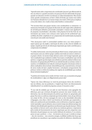 COMUNICAÇÃO DE NOTÍCIAS DIFÍCEIS: compartilhando desafios na atenção à saúde



        “Aprendi muito sobre a importância do coordenador ‘parceiro’, que diferenciado de
        nós, nos observa e, quando necessário, nos puxa pra fora do redemoinho do grupo,
        quando nos deixamos envolver em demasia ou indiscriminadamente. Mas mesmo
        assim, quando constatávamos, ao fazer o diário de bordo, que muitas vezes ambos
        nos ‘havíamos deixado levar’, ao mesmo tempo, sem muito critério para se implicar,
        a troca dos relatos e de e-mails se fazia então frutífera e esclarecedora.”

        “No encontro final, esses grupos iniciais e seus coordenadores se remixaram e se
        misturaram, formando novos grupos de discussão, de onde surgiu enfim a plataforma
        de reivindicações definitiva, procurando contemplar o número mais significativo
        de propostas encaminhadas e discutidas. Cada proposta foi de fato fruto de um
        movimento que muitas vezes começou como ‘queixa de dor profissional’ que,
        acolhida, discutida e ampliada em sua compreensão, foi transformada em proposta
        concreta por uma saúde mais humana.”

        “Não alcançamos tudo! A continuidade também tem o seu ritmo próprio e
        espero apenas que ela amplie a valorização do afeto, no dia a dia do trabalho em
        equipe, naquilo que ele tem de informação importante que muito contribui para a
        compreensão da realidade.”

        “A análise institucional, como foi praticada por René Lourau, sempre pensou suas
        intervenções como um coletivo (grupo-analista) intervindo em outro(s) coletivo(s),
        os grupos-clientes. Ao mesmo tempo afirmava, junto com Georges Lapassade, que
        ‘são os analisadores que conduzem a análise’. Essa noção, os analisadores (que vem da
        química: o reagente que decompõe uma substância e permite analisar/conhecer seus
        elementos), foi apropriada pela PNH em seu método baseado na inclusão: incluir os
        usuários e os trabalhadores nas rodas de construção da gestão e da atenção; incluir os
        efeitos analisadores dessa inclusão (desestabilização dos corporativismos, invenção
        de novos modos-de-fazer; ampliar horizontes e articulações enriquecimento das
        práticas); incluir os efeitos de mudança dos regimes de sensibilidade que resultam
        dessas inclusões/ampliações.”

        “A potência de inventar novos modos-de-fazer (neste caso, os encontros do grupo
        de coordenadores) é algo a ser diligentemente preservada.”

        “Apesar das claras diferenças no nível da participação direta dos membros,
        seja nos debates, seja nas produções, é inegável que houve um direcionamento
        (identificatório?) no sentido de propostas comuns. O encontro se deu.”

        “É essa rede de cuidados que vai cada vez mais funcionar como agregador das
        diferenças, para que eventuais divergências pessoais não sejam tratadas como
        destrutivas, mas sim demonstrações de potência que devem ser apropriadas pelo
        grupo. Para mim, se confirma a impressão que tivemos desde o início, de que abrimos
        um campo de fala e de troca (passagem do vazio ou das intensidades silenciadas
        à linguagem, como disse o Alcio?) nas fronteiras do instituído, que surpreendeu a
        todos com a potência de suas intensidades, como se abríssemos comportas a águas há
        muito represadas (o que já sabíamos, mas ao mesmo tempo não sabíamos porque não
        tínhamos sido afetados pela experiência nas dimensões que ela pode alcançar). Efeitos
        que também se fizeram sentir como alertas nas instâncias gestoras e responsáveis
        pelos modos de funcionamento da macro-organização que não comportam essas
        dimensões de participação nos seus modos habituais de existência. E, no entanto,
        parece ser que a potência – e risco – da iniciativa está em que é contida no tempo
        – dos oito encontros – mas concentra energias, recolhidas também das forças que
        presidiram seu nascedouro e que ampliam seu poder de influência e desembocam


                                                                                          13
 