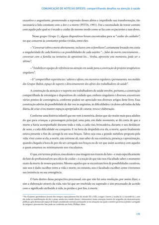 COMUNICAÇÃO DE NOTÍCIAS DIFÍCEIS: compartilhando desafios na atenção à saúde



exaustivo e angustiante, promovendo a repressão desses afetos e impedindo sua transformação, tão
necessária à lida constante com a dor e a morte (PITTA, 1991). Daí a necessidade de travar contato
com aquilo pelo qual se é tocado e cuidar do mesmo modo como se faz com os pacientes e suas dores.

           Nesse grupo (Grupo 1), alguns dispositivos foram encontrados para se “cuidar do cuidador”,
no que concerne às constantes perdas vividas, entre eles:

        – “Conversar sobre a morte abertamente, inclusive com os familiares”, certamente levando em conta
a singularidade de cada história e as possibilidades de cada sujeito: “... falar da morte concretamente...
conversar com a família na tentativa de aproximá-los... Venha, aproveite este momento, pode ser o
último”.

        – “Estabelecer equipes de referência na atenção em saúde para a construção de projetos terapêuticos
singulares”.

        – E “compartilhar experiências / saberes e afetos, em encontros regulares e permanentes, nos moldes
dos Grupos Balint, espaço de suporte e direcionamento dos afetos dos trabalhadores de saúde”.

        A construção da atenção e o suporte aos trabalhadores de saúde envolve, portanto, a construção
compartilhada de estratégias e dispositivos de cuidado que, embora singulares e diversos, encontram
vários pontos de convergência, conforme poderá ser apreciado nos diversos artigos deste livro. Essa
construção advém da possibilidade de dar voz às angústias, às dificuldades e às dores advindas da lida
diária, de criar e/ou manter espaços apropriados de catarse, troca e elaboração.

        Conforme uma história infantil que me vem à memória, destas que são muito mais para adultos
do que para crianças, a personagem principal, uma pata, em dado momento, se dá conta de que a
morte a havia acompanhado durante toda a vida, a cada riso, brincadeira, durante o seu desfalecer
de sono, a cada dificuldade ou conquista. E na hora da despedida era ela, a morte, quem finalmente
estava presente a fim de carregá-la em seus braços. Talvez seja essa a grande metáfora proposta pela
vida: viver como se ela, a morte, não estivesse ali, mas saber de sua existência, presença e aproximação,
quando chegada à hora de por ela ser carregada nos braços ou de ver que assim acontece com aqueles
a quem amamos ou minimamente nos vinculamos.

        O que, em termos práticos, essa alusão e essa imagem nos trazem do luto – e mais especificamente
do luto do profissional em seu ofício de cuidar – é a noção de que não nos é facultado saber o momento
exato da morte de nossos pacientes. Mesmo aqueles que se encontram fora de possibilidades curativas,
não nos é dado escolher entre a vida e morte, no entanto, nos é facultado escolher como viveremos
sua iminência ou sua emergência.

        O luto dentro dessa perspectiva processual, em que não há uma resolução, por assim dizer, e
sim a elaboração através da vida, não há que ser resolvido ou superado e sim processado de acordo
com o significado atribuído à vida, às perdas e, por fim, à morte.

61
  No Ocidente aprendemos através dos tempos, especialmente fins do século XX e XXI, a negar a morte, a ocultá-la e a escondê-la e, com
ela, todas as manifestações de dor e pesar, sendo-nos vetado chorar e demonstrar nossa comoção, motivo de vergonha em demonstrações
públicas, após demarcado espaço de tempo considerado normal, acentuando-se em situações nas quais o motivo que levou à perda é carregado
de estigma e preconceito. Isso pode ser conferido em Ariés, Phillipe, idem.



                                                                                                                                   139
 