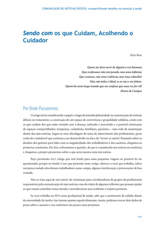 COMUNICAÇÃO DE NOTÍCIAS DIFÍCEIS: compartilhando desafios na atenção à saúde




Sendo com os que Cuidam, Acolhendo o
Cuidador

                                                                                             Álcio Braz



                                                        Quem me dera ouvir de alguém a voz humana
                                                   Que confessasse não um pecado, mas uma infâmia;
                                                 Que contasse, não uma violência, mas uma cobardia!
                                                          Não, são todos o Ideal, se os oiço e me falam.
                                     Quem há neste largo mundo que me confesse que uma vez foi vil?
                                                                                     Álvaro de Campos




Por Onde Passaremos
      O artigo inicia considerando o papel e o lugar da interdisciplinaridade na comunicação de notícias
difíceis no tratamento, a construção de um espaço de convivência e grupalidade solidária, sendo com
os que cuidam dos que estão vivendo com a doença, sofrendo e morrendo; e a possível construção
de espaços compartilhados: terapeutas, cuidadores, familiares, pacientes – uma rede de sustentação
diante das más notícias. Segue-se uma abordagem do tema do adoecimento dos profissionais, quem
cuida dos cuidadores? que continua a ser desenvolvido na ótica do “tornar-se sujeito’. Passando sobre os
desafios dos gestores para lidar com as singularidades dos trabalhadores e dos usuários, chegamos às
primeiras conclusões. Por fim, enfrentamos a questão do que é considerado má notícia em medicina
e chegamos a propor pensarmos sobre o que seria mesmo uma má notícia.

      Peço permissão à(o) colega que está lendo para essas pequenas viagens ao possível de ser
questionado, porque no fundo é isso que pretendo neste artigo: oferecer a você que trabalha, talvez
um pouco isolado dos demais trabalhadores nesse campo, alguma interlocução e provocações de boa
vontade.

      Não se trata aqui de um roteiro de orientação para coordenadores de grupos de profissionais
responsáveis pela comunicação de más notícias, mas do relato de algumas reflexões que possam ajudar
os que ousam caminhar nessa estrada a reconhecerem seus acidentes e trajetos possíveis.

      Se você trabalha no SUS como profissional de saúde, sabe que o sentimento de solidão diante
da enormidade da tarefa é tão imenso quanto aquela dimensão. Assim, podemos trocar dois dedos de
prosa sobre o assunto e nos sentirmos um pouco mais próximos.


                                                                                                    141
 