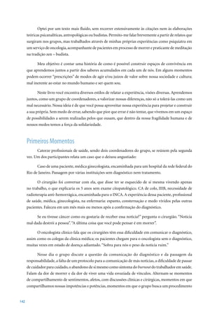 Optei por um texto mais fluido, sem recorrer extensivamente às citações nem às elaborações
      teóricas psicanalíticas, antropológicas ou budistas. Permito-me falar brevemente a partir de relatos que
      surgiram nos grupos, mas trabalhados através de minhas próprias experiências como psiquiatra em
      um serviço de oncologia, acompanhante de pacientes em processo de morrer e praticante de meditação
      na tradição zen – budista.

            Meu objetivo é contar uma história de como é possível construir espaços de convivência em
      que aprendemos juntos a partir dos saberes acumulados em cada um de nós. Em alguns momentos
      podem ocorrer “prescrições” de modos de agir e/ou juízos de valor sobre nossa sociedade e cultura;
      mal inerente ao estar no mundo humano e ser quem sou.

            Neste livro você encontra diversos estilos de relatar a experiência, visões diversas. Aprendemos
      juntos, como um grupo de coordenadores, a valorizar nossas diferenças, não só a tolerá-las como um
      mal necessário. Nossa ideia é de que você possa aproveitar nossa experiência para projetar e construir
      a sua própria. Sem medo de errar, sabendo que pior que errar é não tentar, que vivemos em um espaço
      de possibilidades a serem realizadas pelos que ousam, que dentro da nossa fragilidade humana e de
      nossos medos temos a força da solidariedade.



      Primeiros Momentos
            Catorze profissionais de saúde, sendo dois coordenadores do grupo, se reúnem pela segunda
      vez. Um dos participantes relata um caso que o deixou angustiado:

            Caso de uma paciente, médica ginecologista, encaminhada para um hospital da rede federal do
      Rio de Janeiro. Passagem por várias instituições sem diagnóstico nem tratamento.

            O cirurgião foi conversar com ela, que disse ter se esquecido de si mesma vivendo apenas
      no	trabalho,	o	que	explicaria	os	5	anos	sem	exame	citopatológico.	CA	de	colo,	IIIB,	necessidade	de	
      radioterapia anti-hemorrágica, encaminhada para o INCA. A experiência dessa paciente, profissional
      de saúde, médica, ginecologista, na enfermaria: espanto, consternação e medo vividos pelas outras
      pacientes. Faleceu em um mês mais ou menos após a confirmação do diagnóstico.

            Se eu tivesse câncer como eu gostaria de receber essa notícia?” pergunta o cirurgião. “Notícia
      mal dada destrói a pessoa”. “A última coisa que você pode pensar é em morrer”.

            O oncologista clínico fala que os cirurgiões têm essa dificuldade em comunicar o diagnóstico,
      assim como os colegas da clínica médica; os pacientes chegam para o oncologista sem o diagnóstico,
      muitas vezes em estado de doença adiantado. “Sobra para nós o peso da notícia ruim.”

            Nesse dia o grupo discute a questão da comunicação do diagnóstico e da passagem da
      responsabilidade, a falta de um protocolo para a comunicação de más notícias, a dificuldade de passar
      de cuidador para cuidado, o abandono de si mesmo como sintoma do burnout do trabalhador em saúde.
      Falam da dor de morrer e da dor de viver uma vida esvaziada de vínculos. Alternam-se momentos
      de compartilhamento de sentimentos, afetos, com discussões clínicas e cirúrgicas, momentos em que
      compartilhamos nossas impotências e potências, momentos em que o grupo busca um procedimento


142
 