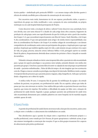 COMUNICAÇÃO DE NOTÍCIAS DIFÍCEIS: compartilhando desafios na atenção à saúde



técnico padrão – simbolizado pelo protocolo SPIKES – e ao mesmo tempo exibe dúvidas quanto à
eficácia do método escolhido para a discussão da comunicação de más notícias.

      Dez encontros mais tarde, lamentamos ter de nos separar, percebendo, todos, o quanto a
experiência do grupo nos tinha modificado e com a proposta de uma continuidade, na própria
instituição ou em cada hospital federal participante do Projeto.

      Como descrever toda a circulação de afetos e saberes? Como descrever essa caminhada, breve
sem dúvida, mas com tanta eficácia? É o desafio de cada artigo desta obra conjunta, fragmento da
produção de cada grupo, neste caso especificamente do que foi vivido por mim a partir das reuniões
dos	Grupos	5	e	6,	que	cocoordenei	respectivamente	com	Rita	de	Cássia	e	Suely	Marinho,	e	do	Grupo	
9, dos coordenadores. O que está apresentado neste artigo é de minha inteira responsabilidade, mas
devo às coordenadoras do Projeto e do Grupo 9, às minhas colegas de cocoordenação e aos demais
companheiros de coordenação, assim como aos participantes dos grupos, a inspiração para o que aqui
produzo. Inspiração que também significa sopro de vida a cada instante em que continuo vivo; sopro
de vida, em grego, pneuma, sânscrito atman, hebraico bíblico ru’ah, português espírito no sentido
literal da palavra, frequentemente abstraída desse contexto tão próximo e físico e lançada no mundo
da metafísica.

      Voltando à situação relatada no início: uma terapeuta fala sobre a paciente ter sido encaminhada
para o grupo de suporte psicológico e sua postura meio isolada, sentando distante (em média oito
pacientes por grupo). Uma hora a paciente falou de sentir-se culpada de estar ali porque era profissional
de saúde – pacientes embasbacadas... Falou da falta de tempo e de não imaginar que isso aconteceria
com ela. Chegou a marcar consulta na psicologia, mas depois foi internada. Mobilizou muito a equipe.
A terapeuta fala dos processos que a paciente passou: negação, culpa, barganha etc. Acha que o processo
desde o diagnóstico até o óbito foi rápido.

      A	médica	tinha	50	anos.	A	terapeuta	fala	da	questão	da	mobilização	da	equipe	e	da	atitude	
oscilante da paciente, ora paciente, ora profissional de saúde. Ela era espírita, achava que tinha de
passar por isso, não entraram no mérito. Uma médica fala que todos os pacientes buscam uma força
superior, que temos de respeitar. Há também a dificuldade da equipe em lidar com a situação do
profissional de saúde doente. Segundo o grupo, qualquer paciente não profissional de saúde teria
sido encaminhada diretamente para cuidados paliativos em outro hospital; ela foi mantida naquela
unidade, apesar de tudo.



O Xamã Ferido
      A questão do profissional de saúde doente atravessou toda a duração dos encontros, assim como
a relação entre o trabalho e o adoecimento dos trabalhadores em saúde.

      Não abordaremos aqui a questão da relação entre a experiência do sofrimento próprio e a
escolha profissional, como tratada por Lévi-Strauss, de quem apropriamos o subtítulo acima, já que
não estamos investigando a construção das vocações. O que os dois grupos trouxeram foi o aspecto
do adoecimento pela prática profissional.


                                                                                                     143
 