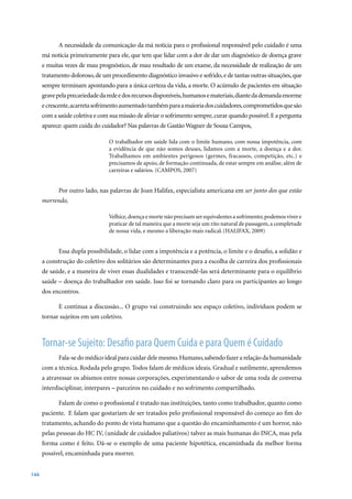 A necessidade da comunicação da má notícia para o profissional responsável pelo cuidado é uma
      má notícia primeiramente para ele, que tem que lidar com a dor de dar um diagnóstico de doença grave
      e muitas vezes de mau prognóstico, de mau resultado de um exame, da necessidade de realização de um
      tratamento doloroso, de um procedimento diagnóstico invasivo e sofrido, e de tantas outras situações, que
      sempre terminam apontando para a única certeza da vida, a morte. O acúmulo de pacientes em situação
      grave pela precariedade da rede e dos recursos disponíveis, humanos e materiais, diante da demanda enorme
      e crescente, acarreta sofrimento aumentado também para a maioria dos cuidadores, comprometidos que são
      com a saúde coletiva e com sua missão de aliviar o sofrimento sempre, curar quando possível. E a pergunta
      aparece: quem cuida do cuidador? Nas palavras de Gastão Wagner de Sousa Campos,

                                 O trabalhador em saúde lida com o limite humano, com nossa impotência, com
                                 a evidência de que não somos deuses, lidamos com a morte, a doença e a dor.
                                 Trabalhamos em ambientes perigosos (germes, fracassos, competição, etc.) e
                                 precisamos de apoio, de formação continuada, de estar sempre em análise, além de
                                 carreiras	e	salários.	(CAMPOS,	2007)


            Por outro lado, nas palavras de Joan Halifax, especialista americana em ser junto dos que estão
      morrendo,

                                 Velhice, doença e morte não precisam ser equivalentes a sofrimento; podemos viver e
                                 praticar de tal maneira que a morte seja um rito natural de passagem, a completude
                                 de nossa vida, e mesmo a liberação mais radical. (HALIFAX, 2009)


            Essa dupla possibilidade, o lidar com a impotência e a potência, o limite e o desafio, a solidão e
      a construção do coletivo dos solitários são determinantes para a escolha de carreira dos profissionais
      de saúde, e a maneira de viver essas dualidades e transcendê-las será determinante para o equilíbrio
      saúde – doença do trabalhador em saúde. Isso foi se tornando claro para os participantes ao longo
      dos encontros.

            E continua a discussão... O grupo vai construindo seu espaço coletivo, indivíduos podem se
      tornar sujeitos em um coletivo.



      Tornar-se Sujeito: Desafio para Quem Cuida e para Quem é Cuidado
            Fala-se do médico ideal para cuidar dele mesmo. Humano, sabendo fazer a relação da humanidade
      com a técnica. Rodada pelo grupo. Todos falam de médicos ideais. Gradual e sutilmente, aprendemos
      a atravessar os abismos entre nossas corporações, experimentando o sabor de uma roda de conversa
      interdisciplinar, interpares – parceiros no cuidado e no sofrimento compartilhado.

            Falam de como o profissional é tratado nas instituições, tanto como trabalhador, quanto como
      paciente. E falam que gostariam de ser tratados pelo profissional responsável do começo ao fim do
      tratamento, achando do ponto de vista humano que a questão do encaminhamento é um horror, não
      pelas pessoas do HC IV, (unidade de cuidados paliativos) talvez as mais humanas do INCA, mas pela
      forma como é feito. Dá-se o exemplo de uma paciente hipotética, encaminhada da melhor forma
      possível, encaminhada para morrer.


144
 
