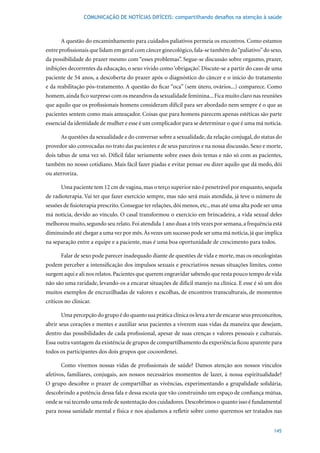 COMUNICAÇÃO DE NOTÍCIAS DIFÍCEIS: compartilhando desafios na atenção à saúde



       A questão do encaminhamento para cuidados paliativos permeia os encontros. Como estamos
entre profissionais que lidam em geral com câncer ginecológico, fala-se também do “paliativo” do sexo,
da possibilidade do prazer mesmo com “esses problemas”. Segue-se discussão sobre orgasmo, prazer,
inibições decorrentes da educação, o sexo vivido como ‘obrigação’. Discute-se a partir do caso de uma
paciente	de	54	anos,	a	descoberta	do	prazer	após	o	diagnóstico	do	câncer	e	o	início	do	tratamento	
e da reabilitação pós-tratamento. A questão do ficar “oca” (sem útero, ovários...) comparece. Como
homem, ainda fico surpreso com os meandros da sexualidade feminina... Fica muito claro nas reuniões
que aquilo que os profissionais homens consideram difícil para ser abordado nem sempre é o que as
pacientes sentem como mais ameaçador. Coisas que para homens parecem apenas estéticas são parte
essencial da identidade de mulher e esse é um complicador para se determinar o que é uma má notícia.

       As questões da sexualidade e do conversar sobre a sexualidade, da relação conjugal, do status do
provedor são convocadas no trato das pacientes e de seus parceiros e na nossa discussão. Sexo e morte,
dois tabus de uma vez só. Difícil falar seriamente sobre esses dois temas e não só com as pacientes,
também no nosso cotidiano. Mais fácil fazer piadas e evitar pensar ou dizer aquilo que dá medo, dói
ou aterroriza.

       Uma paciente tem 12 cm de vagina, mas o terço superior não é penetrável por enquanto, sequela
de radioterapia. Vai ter que fazer exercício sempre, mas não será mais atendida, já teve o número de
sessões de fisioterapia prescrito. Consegue ter relações, dói menos, etc., mas até uma alta pode ser uma
má notícia, devido ao vínculo. O casal transformou o exercício em brincadeira, a vida sexual deles
melhorou muito, segundo seu relato. Foi atendida 1 ano duas a três vezes por semana, a frequência está
diminuindo até chegar a uma vez por mês. Às vezes um sucesso pode ser uma má notícia, já que implica
na separação entre a equipe e a paciente, mas é uma boa oportunidade de crescimento para todos.

       Falar de sexo pode parecer inadequado diante de questões de vida e morte, mas os oncologistas
podem perceber a intensificação dos impulsos sexuais e procriativos nessas situações limites, como
surgem aqui e ali nos relatos. Pacientes que querem engravidar sabendo que resta pouco tempo de vida
não são uma raridade, levando-os a encarar situações de difícil manejo na clínica. E esse é só um dos
muitos exemplos de encruzilhadas de valores e escolhas, de encontros transculturais, de momentos
críticos no clinicar.

       Uma percepção do grupo é do quanto sua prática clínica os leva a ter de encarar seus preconceitos,
abrir seus corações e mentes e auxiliar seus pacientes a viverem suas vidas da maneira que desejam,
dentro das possibilidades de cada profissional, apesar de suas crenças e valores pessoais e culturais.
Essa outra vantagem da existência de grupos de compartilhamento da experiência ficou aparente para
todos os participantes dos dois grupos que cocoordenei.

       Como vivemos nossas vidas de profissionais de saúde? Damos atenção aos nossos vínculos
afetivos, familiares, conjugais, aos nossos necessários momentos de lazer, à nossa espiritualidade?
O grupo descobre o prazer de compartilhar as vivências, experimentando a grupalidade solidária,
descobrindo a potência dessa fala e dessa escuta que vão construindo um espaço de confiança mútua,
onde se vai tecendo uma rede de sustentação dos cuidadores. Descobrimos o quanto isso é fundamental
para nossa sanidade mental e física e nos ajudamos a refletir sobre como queremos ser tratados nas


                                                                                                     145
 
