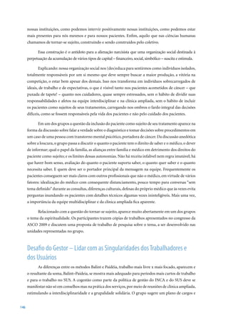 nossas instituições, como podemos intervir positivamente nessas instituições, como podemos estar
      mais presentes para nós mesmos e para nossos pacientes. Enfim, aquilo que nas ciências humanas
      chamamos de tornar-se sujeito, construindo e sendo construídos pelo coletivo.

            Essa construção é o antídoto para a alienação narcisista que uma organização social destinada à
      perpetuação da acumulação de vários tipos de capital – financeiro, social, simbólico – suscita e estimula.

            Explicando: nossa organização social nos (des)educa para sentirmos como indivíduos isolados,
      totalmente responsáveis por um si mesmo que deve sempre buscar a maior produção, a vitória na
      competição, o estar bem apesar dos demais. Isso nos transforma em indivíduos sobrecarregados de
      ideais, de trabalho e de expectativas, o que é visível tanto nos pacientes acometidos de câncer – que
      puxada de tapete! – quanto nos cuidadores, quase sempre estressados, sem o hábito de dividir suas
      responsabilidades e afetos na equipe interdisciplinar e na clínica ampliada, sem o hábito de incluir
      os pacientes como sujeitos de seus tratamentos, carregando nos ombros o fardo integral das decisões
      difíceis, como se fossem responsáveis pela vida dos pacientes e não pelo cuidado dos pacientes.

            Em um dos grupos a questão da inclusão do paciente como sujeito de seu tratamento aparece na
      forma da discussão sobre falar a verdade sobre o diagnóstico e tomar decisões sobre procedimentos em
      um caso de uma pessoa com transtorno mental psicótico, portadora de câncer. Da discussão anedótica
      sobre a loucura, o grupo passa a discutir o quanto o paciente tem o direito de saber e o médico, o dever
      de informar; qual o papel da família, as alianças entre família e médico em detrimento dos direitos do
      paciente como sujeito; e os limites dessas autonomias. Não há receita infalível nem regra imutável; há
      que haver bom senso, avaliação do quanto o paciente suporta saber, o quanto quer saber e o quanto
      necessita saber. E quem deve ser o portador principal da mensagem na equipe. Frequentemente os
      pacientes conseguem ser mais claros com outros profissionais que não o médico, em virtude de vários
      fatores: idealização do médico com consequente distanciamento, pouco tempo para conversas “sem
      tema definido” durante as consultas, diferenças culturais, defesas do próprio médico que às vezes evita
      perguntas inundando os pacientes com detalhes técnicos algumas vezes ininteligíveis. Mais uma vez,
      a importância da equipe multidisciplinar e da clínica ampliada fica aparente.

            Relacionado com a questão do tornar-se sujeito, aparece muito abertamente em um dos grupos
      o tema da espiritualidade. Os participantes trazem cópias de trabalhos apresentados no congresso da
      ASCO 2009 e discutem uma proposta de trabalho de pesquisa sobre o tema, a ser desenvolvido nas
      unidades representadas no grupo.



      Desafio do Gestor – Lidar com as Singularidades dos Trabalhadores e
      dos Usuários
            As diferenças entre os métodos Balint e Paidéia, trabalho mais livre x mais focado, aparecem e
      o resultante da soma, Balint–Paideia, se mostra mais adequado para períodos mais curtos de trabalho
      e para o trabalho no SUS. A cogestão como parte da política de gestão do INCA e do SUS deve se
      manifestar não só em conselhos mas na prática dos serviços, por meio de reuniões de clínica ampliada,
      estimulando a interdisciplinaridade e a grupalidade solidária. O grupo sugere um plano de cargos e


146
 