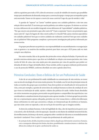COMUNICAÇÃO DE NOTÍCIAS DIFÍCEIS: compartilhando desafios na atenção à saúde



salários equânime para todo o SUS, além de estruturar a escala de trabalho de maneira que possibilite
tempo para atendimento da demanda, tempo para a conversa da equipe e tempo para acompanhar quem
está morrendo. Vamos ter de separar a morte de nosso convívio? Logo ela, que dá sentido à vida?

      A questão de “separar” ou “juntar” também aparece nos cuidados paliativos e não tem uma
solução óbvia nem fácil. É um tema que suscita polêmica em ambos os grupos. Os ânimos se acirram
às vezes, defensores de um modelo integrado versus defensores da “especialidade” cuidados paliativos.
“Por que encerra um prontuário aqui, abre outro lá?” Usam a expressão “morre um prontuário aqui,
nasce outro lá”. Aqui e lá: lugares de vida e morte ambos. E o vínculo? Vale a pena criarmos especialistas
em cuidados paliativos? Será que os outros cuidados são realmente curativos? Será que esses cuidados
são só paliativos? Mais perguntas complexas a provocarem investigações pela prática informada por
nossas teorias.

      Os grupos perceberam sua potência e sua responsabilidade no encaminhamento e na negociação
com os gestores e os usuários das medidas possíveis para fazer com que o SUS possa cada vez mais
cumprir seus objetivos.

      Em outra reunião, fala-se da questão dos protocolos versus soluções fechadas. O protocolo nos
permite estarmos atentos para o que deve ser trabalhado na relação com nossos pacientes, não é uma
receita de bolo de caixa, mas uma ajuda para não passarmos por cima de questões que podem ser
deixadas de lado no fragor da batalha diária. Nesse sentido, ambos os grupos avaliaram positivamente
o uso do protocolo SPIKES, conforme abordado em outro capítulo deste livro.



Primeiras Conclusões: Dores e Delícias de Ser um Profissional de Saúde
      A dor de ser um profissional de saúde trabalhando na comunicação de más notícias, no nosso
caso na área de oncologia, foi um tema muito presente. Na verdade, esse foi um dos principais temas de
todas as reuniões dos grupos que cocoordenei. Essas dores podem ser classificadas de vários pontos de
vista, como por exemplo, a questão de serem dores da condição humana ou dores da condição de seres
que vivem na instituição de saúde, sujeitos e objetos das políticas de saúde. Ambas foram abordadas
em vários momentos nos grupos, provocando nos participantes o compartilhar das experiências e nos
coordenadores o amadurecimento de percepções antes apenas intuídas. A vivência grupal nos permitiu
dar voz a representações apenas esboçadas, permitiu-nos viver nossas dores e a delícia da elaboração
desses sofrimentos no entre que caracteriza a relação, no interpessoal que dá existência ao humano,
que não existe como ser separado, a não ser na ficção do neurótico que se imagina sozinho.

      As dores da condição humana. A dor da fragilidade da vida, a dor da impotência de querer curar
o incurável, a dor da finitude, a dor da separação. Quando se está diante da realidade inexorável da dor,
do envelhecimento, da doença e da morte, a pergunta sobre o sentido da vida torna-se avassaladoramente
inevitável e inelutável. Viver é sofrer? A reação dos profissionais de saúde pode ser:
    •	 de	aceitação	da	dor,	da	falta,	da	potência	sempre	relativa,	daquilo	que	efetivamente	caracteriza	o	humano,	
       com a consequente elaboração dos limites, das dores, possibilitando o amadurecimento e o desfrutar das
       delícias da condição de ser gente e profissional de saúde; ou



                                                                                                             147
 