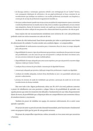 •	 de	 descarga	 catártica	 e	 reclamação,	 queixume	 sofredor	 com	 mitologização	 de	 um	“pathos” heroico,
             com consequente idealização do sofrimento e do seu papel profissional, na busca constante de um
             reconhecimento que justifique sua existência e sua escolha profissional, acarretando com frequência a
             construção de um tipo de profissional arrogantemente humilde; ou

          •	 de	recusa	e	endurecimento;	quando	essa	recusa	se	torna	um	padrão	de	comportamento	e	passa	a	caracterizar	
             o modo do profissional estar no mundo, estar na vida, aí sim se cristaliza o que poderíamos, em um contexto
             mais psiquiátrico, chamar de transtorno mental, com aquilo que em psicanálise poderíamos chamar de
             isolamento dos afetos e adoção de uma postura fria e distanciada diante dos pacientes e da vida em geral.

            Essas reações não são necessariamente excludentes nem exclusivas de e em cada profissional,
      podendo existir em vários momentos em cada um de nós.

            As dores da vida institucional. Essas foram apontadas por todos os participantes como fontes
      do adoecimento do cuidador. O aceitar atender sem condições dignas – aí compreendidos:
          •	 disponibilidade	de	medicamentos	necessários	para	o	tratamento	eficaz	do	câncer	no	tempo	adequado	
             para cada paciente;

          •	 disponibilidade	de	número	e	tipos	de	profissionais	que	permitam	o	atendimento	dos	pacientes	em	tempo	
             útil, possibilitando a cura dos casos em que isso seria possível e a redução dos danos nos demais casos,
             em uma estrutura realmente de equipe multidisciplinar;

          •	 disponibilidade	de	tempo	adequado	para	uma	escuta	respeitosa,	para	que	seja	possível	o	encontro	alegre	
             (Spinoza) citado por Gustavo Tenório;

          •	 condições	físicas	mínimas	de	privacidade	e	manutenção	da	dignidade	humana;

          •	 remuneração	adequada	que	permita	a	dedicação	integral	dos	profissionais	e	respeite	sua	dignidade;

          •	 condições	de	trabalho	adequadas,	inclusive	férias	distribuídas	no	ano	e	em	quantidade	suficiente	para	
             prevenir o adoecimento;

          •	 presença	 de	 estrutura	 de	 saúde	 do	 trabalhador	 que	 permita	 a	 promoção	 da	 saúde	 em	 vez	 do	 mero	
             reconhecimento da doença instalada.

            Mas	nem	tudo	é	dor.	Alguns	profissionais,	talvez	uns	30	a	40	%	do	total,	puderam	comentar	
      o prazer de trabalharem com seus pacientes e colegas. Falou-se da possibilidade de aprender com
      aquelas pessoas que estão em momentos tão delicados e fundamentais de suas vidas, frequentemente
      diante da morte, da possibilidade que a disposição delas em compartilharem esses momentos oferece
      de amadurecimento e crescimento.

            Também do prazer de trabalhar em equipe, de construir coletivamente, de se sentir como
      apoiado e apoiador.

            Do prazer de sentir-se parte de um todo chamado humanidade, parte funcionante e fundamental
      como um pequeno tijolo que faz parte de uma grande estrutura.

            Do prazer de compartilhar experiências e afetos, tornando-os vivos nesse entre que caracteriza
      o humano.



148
 