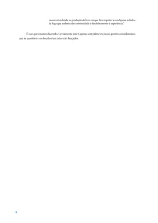 no encontro final e na produção do livro em que devem poder se configurar as linhas
                                de fuga que poderão dar continuidade e desdobramento à experiência.”


           É isso que estamos fazendo. Certamente este é apenas um primeiro passo, porém consideramos
     que as questões e os desafios iniciais estão lançados.




14
 