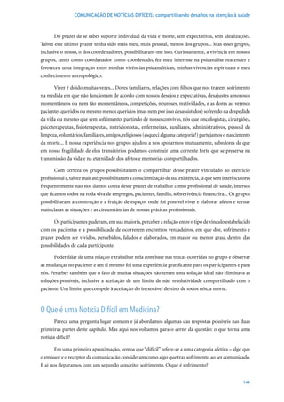 COMUNICAÇÃO DE NOTÍCIAS DIFÍCEIS: compartilhando desafios na atenção à saúde



       Do prazer de se saber suporte individual da vida e morte, sem expectativas, sem idealizações.
Talvez este último prazer tenha sido mais meu, mais pessoal, menos dos grupos... Mas esses grupos,
inclusive o nosso, o dos coordenadores, possibilitaram-me isso. Curiosamente, a vivência em nossos
grupos, tanto como coordenador como coordenado, fez meu interesse na psicanálise reacender e
favoreceu uma integração entre minhas vivências psicanalíticas, minhas vivências espirituais e meu
conhecimento antropológico.

      Viver é doído muitas vezes... Dores familiares, relações com filhos que nos trazem sofrimento
na medida em que não funcionam de acordo com nossos desejos e expectativas, desajustes amorosos
momentâneos ou nem tão momentâneos, competições, neuroses, reatividades, e as dores ao vermos
pacientes queridos ou mesmo menos queridos (mas nem por isso desassistidos) sofrendo na despedida
da vida ou mesmo que sem sofrimento, partindo de nosso convívio, nós que oncologistas, cirurgiões,
psicoterapeutas, fisioterapeutas, nutricionistas, enfermeiras, auxiliares, administrativos, pessoal da
limpeza, voluntários, familiares, amigos, religiosos (esqueci alguma categoria?) partejamos o nascimento
da morte... E nossa experiência nos grupos ajudou a nos apoiarmos mutuamente, sabedores de que
em nossa fragilidade de elos transitórios podemos construir uma corrente forte que se preserva na
transmissão da vida e na eternidade dos afetos e memórias compartilhados.

       Com certeza os grupos possibilitaram o compartilhar desse prazer vinculado ao exercício
profissional e, talvez mais até, possibilitaram a conscientização de sua existência, já que sem interlocutores
frequentemente não nos damos conta desse prazer de trabalhar como profissional de saúde, imersos
que ficamos todos na roda viva de empregos, pacientes, família, sobrevivência financeira... Os grupos
possibilitaram a construção e a fruição de espaços onde foi possível viver e elaborar afetos e tornar
mais claras as situações e as circunstâncias de nossas práticas profissionais.

      Os participantes puderam, em sua maioria, perceber a relação entre o tipo de vínculo estabelecido
com os pacientes e a possibilidade de ocorrerem encontros verdadeiros, em que dor, sofrimento e
prazer podem ser vividos, percebidos, falados e elaborados, em maior ou menor grau, dentro das
possibilidades de cada participante.

      Poder falar de uma relação e trabalhar nela com base nas trocas ocorridas no grupo e observar
as mudanças no paciente e em si mesmo foi uma experiência gratificante para os participantes e para
nós. Perceber também que o fato de muitas situações não terem uma solução ideal não eliminava as
soluções possíveis, inclusive a aceitação de um limite de não resolutividade compartilhado com o
paciente. Um limite que compele à aceitação do inexorável destino de todos nós, a morte.



O Que é uma Notícia Difícil em Medicina?
       Parece uma pergunta lugar comum e já abordamos algumas das respostas possíveis nas duas
primeiras partes deste capítulo. Mas aqui nos voltamos para o cerne da questão: o que torna uma
notícia difícil?

       Em uma primeira aproximação, vemos que “difícil” refere-se a uma categoria afetiva – algo que
o emissor e o receptor da comunicação consideram como algo que traz sofrimento ao ser comunicado.
E aí nos deparamos com um segundo conceito: sofrimento. O que é sofrimento?


                                                                                                          149
 