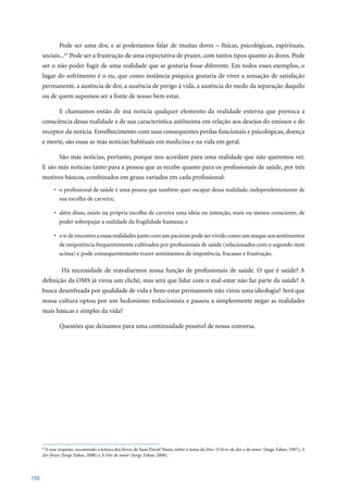 Pode ser uma dor, e aí poderíamos falar de muitas dores – físicas, psicológicas, espirituais,
      sociais...62 Pode ser a frustração de uma expectativa de prazer, com tantos tipos quanto às dores. Pode
      ser o não poder fugir de uma realidade que se gostaria fosse diferente. Em todos esses exemplos, o
      lugar do sofrimento é o eu, que como instância psíquica gostaria de viver a sensação de satisfação
      permanente, a ausência de dor, a ausência de perigo à vida, a ausência do medo da separação daquilo
      ou de quem supomos ser a fonte de nosso bem estar.

              E chamamos então de má notícia qualquer elemento da realidade externa que provoca a
      consciência dessa realidade e de sua característica autônoma em relação aos desejos do emissor e do
      receptor da notícia. Envelhecimento com suas consequentes perdas funcionais e psicológicas, doença
      e morte, são essas as más notícias habituais em medicina e na vida em geral.

              São más notícias, portanto, porque nos acordam para uma realidade que não queremos ver.
      E são más notícias tanto para a pessoa que as recebe quanto para os profissionais de saúde, por três
      motivos básicos, combinados em graus variados em cada profissional:
            •	 o	profissional	de	saúde	é	uma	pessoa	que	também	quer	escapar	dessa	realidade,	independentemente	de	
               sua escolha de carreira;

            •	 além	disso,	existe	na	própria	escolha	de	carreira	uma	ideia	ou	intenção,	mais	ou	menos	consciente,	de	
               poder sobrepujar a realidade da fragilidade humana; e

            •	 o	ir	de	encontro	a	essas	realidades	junto	com	um	paciente	pode	ser	vivido	como	um	ataque	aos	sentimentos	
               de onipotência frequentemente cultivados por profissionais de saúde (relacionados com o segundo item
               acima) e pode consequentemente trazer sentimentos de impotência, fracasso e frustração.

                Há necessidade de reavaliarmos nossa função de profissionais de saúde. O que é saúde? A
      definição da OMS já virou um clichê, mas será que lidar com o mal-estar não faz parte da saúde? A
      busca desenfreada por qualidade de vida e bem-estar permanente não virou uma ideologia? Será que
      nossa cultura optou por um hedonismo reducionista e passou a simplesmente negar as realidades
      mais básicas e simples da vida?

              Questões que deixamos para uma continuidade possível de nossa conversa.




      62
        A esse respeito, recomendo a leitura dos livros de Juan David Nasio, sobre o tema da Dor: O livro da dor e do amor	(Jorge	Zahar,	1997);	A
      dor física	(Jorge	Zahar,	2008)	e	A Dor de amar	(Jorge	Zahar,	2008).



150
 