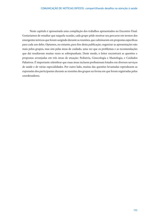 COMUNICAÇÃO DE NOTÍCIAS DIFÍCEIS: compartilhando desafios na atenção à saúde




      Neste capítulo é apresentada uma compilação dos trabalhos apresentados no Encontro Final.
Gostaríamos de ressaltar que naquela ocasião, cada grupo pôde mostrar seu percurso em termos dos
emergentes teóricos que foram surgindo durante as reuniões, que culminaram em propostas específicas
para cada um deles. Optamos, no entanto, para fins desta publicação, organizar as apresentações não
mais pelos grupos, mas sim pelas áreas de cuidado, uma vez que os problemas e as recomendações
que daí resultavam muitas vezes se sobrepunham. Deste modo, o leitor encontrará as questões e
propostas arranjadas em três áreas de atuação: Pediatria, Ginecologia e Mastologia, e Cuidados
Paliativos. É importante relembrar que essas áreas incluem profissionais lotados em diversos serviços
de saúde e de várias especialidades. Por outro lado, muitas das questões levantadas reproduzem as
expressões dos participantes durante as reuniões dos grupos na forma em que foram registradas pelos
coordenadores.




                                                                                                 153
 