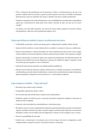 • “Para o sofrimento dos profissionais não há protocolo, o limite é o profissional que se dá, este é um
            primeiro cuidado, saber do seu limite, o quanto é possível suportar sem sentir-se invadido. A Instituição
            pode funcionar como um continente não só para a clientela como para o próprio profissional”.

          •	 “Quando	as	experiências	são	vividas	solitariamente	e	sem	a	possibilidade	de	uma	elaboração	compartilhada,	
             aquilo que o profissional de saúde pode sentir induz a dúvidas do tipo: será que isso só ocorre
             comigo?”

          •	 “Eu	 doutor,	 com	 meu	 olhar	 específico,	 vejo	 através	 de	 outros	 olhares,	 quando	 no	 encontro	 coletivo,	
             interdisciplinar, o olhar dos outros profissionais amplia o meu”.




      Fatores que influem no cuidado à criança e ao adolescente com câncer
          •	 A	dificuldade	em	perceber	e	aceitar	uma	doença	grave	e	estigmatizada	no	público	infanto-juvenil.	

          •	 Aspectos	afetivos,	jurídicos	e	sociais,	indissociáveis	no	cuidado	e	na	atenção	à	criança	e	ao	adolescente.

          •	 Fatores	socioeconômicos	e	culturais	da	família,	tais	como	rompimento	dos	laços	sociais:	escola,	amigos,	
             vivência subjetiva de descontinuidade da existência, desestruturação familiar como separação conjugal.

          •	 Aspectos	relacionados	ao	sistema	de	saúde	como:	preparo	dos	profissionais,	não	dimensionamento	da	
             demanda, precariedade dos recursos diagnósticos, aumento do trabalho da equipe “ocupando-se mais
             com tarefas que preocupando-se com os indivíduos”.

          •	 Ausência	de	uma	estrutura	específica	aos	cuidados	paliativos	pediátricos.

          •	 Falta	de	recursos	materiais,	humanos	e	político-institucionais,	no	cuidado	aos	pacientes	e	seus	familiares,	
             contribuindo para um alto índice de estafas físicas e mentais entre os profissionais de saúde: absenteísmo,
             quadros psiquiátricos (depressão, surtos psicóticos etc.) e outras doenças orgânicas.




      O que enriquece o trabalho – “O que vale ouro?”
          •		Reconhecer	que	nenhum	saber	é	absoluto.	

          •		Compartilhar	experiências,	saberes	e	afetos.

          •		Ter	em	mente	que	toda	atitude	clínica	comporta	uma	atitude	política.

          •		Estabelecer	equipes	de	referência	para	a	construção	de	projetos	terapêuticos	singulares	e	discussões	no	
             âmbito da clínica ampliada.

          •		Constituir	redes	intersubjetivas,	interdisciplinares	e	interinstitucionais.

          •		Reconhecer	e	levar	em	conta	a	tempestade	de	sentimentos	experimentada	pelos	pacientes	e/ou	familiares:	
             negação, ansiedade, sentimento de culpa e de perda, desgaste, autolamentação, depressão, ressentimento,
             desamparo, revolta, raiva do médico que não diagnosticou a doença ou não conseguiu curar a criança.

          •		Preservar	a	possibilidade	do	não	saber.

          •		Lembrar	 que	 a	 comunicação	 é	 um	 processo	 que	 se	 dá	 em	 etapas:	 tem	 início	 no	 diagnóstico,	 sendo	
             complementada ao longo do “percurso” do paciente durante o tratamento.


156
 