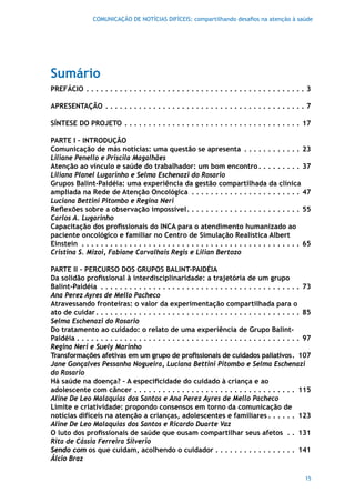 COMUNICAÇÃO DE NOTÍCIAS DIFÍCEIS: compartilhando desafios na atenção à saúde




Sumário
PrEFáCIO  .  .  .  .  .  .  .  .  .  .  .  .  .  .  .  .  .  .  .  .  .  .  .  .  .  .  .  .  .  .  .  .  .  .  .  .  .  .  .  .  .  .  .  .  .  . 3

APrESENTAÇÃO  .  .  .  .  .  .  .  .  .  .  .  .  .  .  .  .  .  .  .  .  .  .  .  .  .  .  .  .  .  .  .  .  .  .  .  .  .  .  .  .  .  . 7

SÍNTESE DO PrOjETO  .  .  .  .  .  .  .  .  .  .  .  .  .  .  .  .  .  .  .  .  .  .  .  .  .  .  .  .  .  .  .  .  .  .  .  .  . 17

PArTE I – INTrODUÇÃO
Comunicação de más notícias: uma questão se apresenta  .  .  .  .  .  .  .  .  .  .  .  . 23
Liliane Penello e Priscila Magalhães
Atenção ao vínculo e saúde do trabalhador: um bom encontro  .  .  .  .  .  .  .  .  . 37
Liliana Planel Lugarinho e Selma Eschenazi do Rosario
Grupos Balint-Paidéia: uma experiência da gestão compartilhada da clínica
ampliada na Rede de Atenção Oncológica  .  .  .  .  .  .  .  .  .  .  .  .  .  .  .  .  .  .  .  .  .  .  . 47
Luciana Bettini Pitombo e Regina Neri
Reflexões sobre a observação impossível .  .  .  .  .  .  .  .  .  .  .  .  .  .  .  .  .  .  .  .  .  .  .  . 55
Carlos A. Lugarinho
Capacitação dos profissionais do INCA para o atendimento humanizado ao
paciente oncológico e familiar no Centro de Simulação Realística Albert
Einstein  .  .  .  .  .  .  .  .  .  .  .  .  .  .  .  .  .  .  .  .  .  .  .  .  .  .  .  .  .  .  .  .  .  .  .  .  .  .  .  .  .  .  .  .  .  . 65
Cristina S. Mizoi, Fabiane Carvalhais Regis e Lilian Bertozo

PArTE II – PErCUrSO DOS GrUPOS BALINT-PAIDÉIA
Da solidão profissional à interdisciplinaridade: a trajetória de um grupo
Balint-Paidéia  .  .  .  .  .  .  .  .  .  .  .  .  .  .  .  .  .  .  .  .  .  .  .  .  .  .  .  .  .  .  .  .  .  .  .  .  .  .  .  .  .  . 73
Ana Perez Ayres de Mello Pacheco
Atravessando fronteiras: o valor da experimentação compartilhada para o
ato de cuidar  .  .  .  .  .  .  .  .  .  .  .  .  .  .  .  .  .  .  .  .  .  .  .  .  .  .  .  .  .  .  .  .  .  .  .  .  .  .  .  .  .  .  . 85
Selma Eschenazi do Rosario
Do tratamento ao cuidado: o relato de uma experiência de Grupo Balint-
Paidéia  .  .  .  .  .  .  .  .  .  .  .  .  .  .  .  .  .  .  .  .  .  .  .  .  .  .  .  .  .  .  .  .  .  .  .  .  .  .  .  .  .  .  .  .  .  .  . 97
Regina Neri e Suely Marinho
Transformações afetivas em um grupo de profissionais de cuidados paliativos . 107
Jane Gonçalves Pessanha Nogueira, Luciana Bettini Pitombo e Selma Eschenazi
do Rosario
Há saúde na doença? – A especificidade do cuidado à criança e ao
adolescente com câncer  .  .  .  .  .  .  .  .  .  .  .  .  .  .  .  .  .  .  .  .  .  .  .  .  .  .  .  .  .  .  .  .  .  . 115
Aline De Leo Malaquias dos Santos e Ana Perez Ayres de Mello Pacheco
Limite e criatividade: propondo consensos em torno da comunicação de
notícias difíceis na atenção a crianças, adolescentes e familiares  .  .  .  .  .  . 123
Aline De Leo Malaquias dos Santos e Ricardo Duarte Vaz
O luto dos profissionais de saúde que ousam compartilhar seus afetos  .  . 131
Rita de Cássia Ferreira Silverio
Sendo com os que cuidam, acolhendo o cuidador  .  .  .  .  .  .  .  .  .  .  .  .  .  .  .  .  . 141
Álcio Braz

                                                                                                                                                   15
 