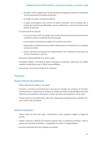 COMUNICAÇÃO DE NOTÍCIAS DIFÍCEIS: compartilhando desafios na atenção à saúde



           » Reconhece e afirma a singularização de cada saber dentro da equipe, desconstruindo a sobreposição
             e/ou hierarquização das disciplinas profissionais.

           » O trabalho em equipe é um fator de resiliência.

           » A equipe interdisciplinar como território de suporte emocional e afetivo possibilita que os
             profissionais exponham suas dificuldades e possam, coletivamente, construir instrumentos mais
             potentes de superação.

    •	 A	comunicação	de	más	notícias:

           » é um processo que envolve uma equipe e que vai muito além da comunicação propriamente dita,
             envolvendo o tempo de assimilação do paciente/equipe;

           » é parte integrante do tratamento; ampliação do conceito de má notícia;

           » atinge também o profissional, que tem de lidar cotidianamente com situações limite, em condições
             precárias de trabalho;

           » reforça a importância da integração dos cuidados paliativos com o tratamento em uma etapa mais
             inicial do atendimento ao paciente.

    •	 Afirmação	da	indissociabilidade	entre	clínica	e	gestão.	

    •	 Grupalidade	solidária	–	necessidade	de	elaborar	estratégias	nas	instituições	voltadas	para	um	trabalho	
       ampliado, interdisciplinar, capaz de dividir responsabilidades.

    •	 Comunicação	como	elemento	integrante	do	tratamento.



Propostas
Quanto à formação dos profissionais:
    •	 Incluir	a	dimensão	da	resiliência	e	do	cuidado.

    •	 Incentivar	 a	 articulação	 interprofissional	 na	 discussão	 de	 conteúdos	 dos	 programas	 de	 formação,	
       contribuindo para a transformação do ambiente de trabalho em ambiente de aprendizagem, oferecendo
       dispositivos que possibilitem e desenvolvam o manejo das relações intersubjetivas no ato de cuidar.

    •	 Articular	ensino-serviço,	qualificando	o	saber-fazer	e	preparando	os	profissionais	para	trabalhar	com	o	
       novo e refletir sobre suas práticas.




Quanto ao tratamento:
    •	 Avaliar	 e	 definir	 de	 forma	 mais	 ampla	 e	 interdisciplinar	 o	 plano	 terapêutico	 singular	 na	 chegada	 do	
       paciente.

   •	 Ampliar	a	discussão	e	definição	do	tratamento	incluindo	todos	os	profissionais	envolvidos	e	todos	os	
      aspectos que atravessam tal assistência – integralidade do cuidado e corresponsabilidade.

   •	 Lutar	pela	implantação	da	Clínica	Ampliada	nas	unidades.



                                                                                                                     161
 