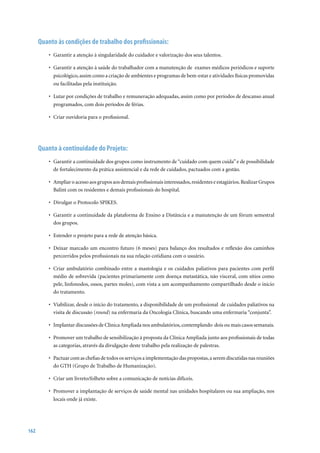 Quanto às condições de trabalho dos profissionais:
          •	 Garantir	a	atenção	à	singularidade	do	cuidador	e	valorização	dos	seus	talentos.

          •	 Garantir	a	atenção	à	saúde	do	trabalhador	com	a	manutenção	de		exames	médicos	periódicos	e	suporte	
             psicológico, assim como a criação de ambientes e programas de bem-estar e atividades físicas promovidas
             ou facilitadas pela instituição.

          •	 Lutar	por	condições	de	trabalho	e	remuneração	adequadas,	assim	como	por	períodos	de	descanso	anual	
             programados, com dois períodos de férias.

          •	 Criar	ouvidoria	para	o	profissional.




      Quanto à continuidade do Projeto:
          •	 Garantir a continuidade dos grupos como instrumento de “cuidado com quem cuida” e de possibilidade
             de fortalecimento da prática assistencial e da rede de cuidados, pactuados com a gestão.

          •	 Ampliar o acesso aos grupos aos demais profissionais interessados, residentes e estagiários. Realizar Grupos
             Balint com os residentes e demais profissionais do hospital.

          •	 Divulgar o Protocolo SPIKES.

          •	 Garantir a continuidade da plataforma de Ensino a Distância e a manutenção de um fórum semestral
             dos grupos.

          •	 Estender o projeto para a rede de atenção básica.

          •	 Deixar	marcado	um	encontro	futuro	(6	meses)	para	balanço	dos	resultados	e	reflexão	dos	caminhos	
             percorridos pelos profissionais na sua relação cotidiana com o usuário.

          •	 Criar ambulatório combinado entre a mastologia e os cuidados paliativos para pacientes com perfil
             médio de sobrevida (pacientes primariamente com doença metastática, não visceral, com sítios como
             pele, linfonodos, ossos, partes moles), com vista a um acompanhamento compartilhado desde o início
             do tratamento.

          •	 Viabilizar, desde o início do tratamento, a disponibilidade de um profissional de cuidados paliativos na
             visita de discussão (round) na enfermaria da Oncologia Clínica, buscando uma enfermaria “conjunta”.

          •	 Implantar discussões de Clínica Ampliada nos ambulatórios, contemplando dois ou mais casos semanais.

          •	 Promover um trabalho de sensibilização à proposta da Clínica Ampliada junto aos profissionais de todas
             as categorias, através da divulgação deste trabalho pela realização de palestras.

          •	 Pactuar com as chefias de todos os serviços a implementação das propostas, a serem discutidas nas reuniões
             do GTH (Grupo de Trabalho de Humanização).

          •	 Criar um livreto/folheto sobre a comunicação de notícias difíceis.

          •	 Promover a implantação de serviços de saúde mental nas unidades hospitalares ou sua ampliação, nos
             locais onde já existe.




162
 