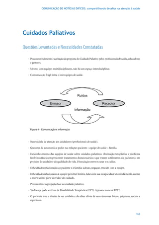 COMUNICAÇÃO DE NOTÍCIAS DIFÍCEIS: compartilhando desafios na atenção à saúde




Cuidados Paliativos

Questões Levantadas e Necessidades Constatadas

   · Pouco entendimento e aceitação da proposta do Cuidado Paliativo pelos profissionais de saúde, educadores
     e gestores.

   · Mesmo com equipes multidisciplinares, não há um espaço interdisciplinar.

   · Comunicação frágil intra e interequipes de saúde.




     Figura 4 – Comunicação x informação



   · Necessidade de atenção aos cuidadores (profissionais de saúde).

   · Questões de autonomia e poder nas relações paciente – equipe de saúde – família.

   · Desconhecimento das equipes de saúde sobre cuidados paliativos: obstinação terapêutica e medicina
     fútil (insistência em prescrever tratamentos desnecessários e que trazem sofrimento aos pacientes), em
     prejuízo do cuidado e da qualidade de vida. Dissociação entre o curar e o cuidar.

   · Dificuldades relacionadas ao paciente e à família: adesão, negação, vínculo com a equipe.

   · Dificuldades relacionadas à equipe: perceber limites, lidar com sua incapacidade diante da morte, aceitar
     a morte como parte da vida e do cuidado.

   · Preconceito e segregação face ao cuidado paliativo.

   · “A doença pode ser Fora de Possibilidade Terapêutica (FPT). A pessoa nunca é FPT”.

   · O paciente tem o direito de ser cuidado e de obter alívio de seus sintomas físicos, psíquicos, sociais e
     espirituais.




                                                                                                          163
 