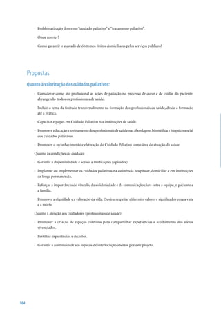 · Problematização do termo “cuidado paliativo” x “tratamento paliativo”.

          · Onde morrer?

          · Como garantir o atestado de óbito nos óbitos domiciliares pelos serviços públicos?




      Propostas
      Quanto à valorização dos cuidados paliativos:
          · Considerar como ato profissional as ações de paliação no processo de curar e de cuidar do paciente,
            abrangendo todos os profissionais de saúde.

          · Incluir o tema da finitude transversalmente na formação dos profissionais de saúde, desde a formação
            até a prática.

          · Capacitar equipes em Cuidado Paliativo nas instituições de saúde.

          · Promover educação e treinamento dos profissionais de saúde nas abordagens biomédica e biopsicossocial
            dos cuidados paliativos.

          · Promover o reconhecimento e efetivação do Cuidado Paliativo como área de atuação da saúde.

          Quanto às condições do cuidado:

          · Garantir a disponibilidade e acesso a medicações (opioides).

          · Implantar ou implementar os cuidados paliativos na assistência hospitalar, domiciliar e em instituições
            de longa permanência.

          · Reforçar a importância do vínculo, da solidariedade e da comunicação clara entre a equipe, o paciente e
            a família.

          · Promover a dignidade e a valoração da vida. Ouvir e respeitar diferentes valores e significados para a vida
            e a morte.

          Quanto à atenção aos cuidadores (profissionais de saúde):

          · Promover a criação de espaços coletivos para compartilhar experiências e acolhimento dos afetos
            vivenciados.

          · Partilhar experiências e decisões.

          · Garantir a continuidade aos espaços de interlocução abertos por este projeto.




164
 