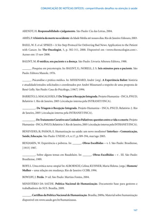 COMUNICAÇÃO DE NOTÍCIAS DIFÍCEIS: compartilhando desafios na atenção à saúde




ARENDT, H. Responsabilidade e julgamento.	São	Paulo:	Cia	das	Letras,	2004.

ARIÉS, P. A história da morte no ocidente:	da	Idade	Média	até	nossos	dias.	Rio	de	Janeiro:	Ediouro,	2003.

BAILE, W. F. et al. SPIKES – A Six-Step Protocol for Delivering Bad News: Application to the Patient
with Cancer. In: The Oncologist,	 5,	 p.	 302-311,	 2000.	 Disponível	 em	 <www.theoncologist.com>.	
Acesso	em:	15	nov	2008.	

BALINT, M. O médico, seu paciente e a doença.	São	Paulo:	Livraria	Atheneu	Editora,	1988.

______. Pesquisa em psicoterapia. In: BALINT, E.; NORELL, J. S. Seis minutos para o paciente. São
Paulo:	Editora	Manole,	1976.

______. Psicanálise e prática médica. In: MISSENARD, André (org). A Experiência Balint: história
e atualidade/estudos solicitados e coordenados por André Missenard a respeito de uma proposta de
René	Gelly.	São	Paulo:	Casa	do	Psicólogo,	[1967]	1994.

BARRETO, J.; MAGALHãES, P. Da Triagem à Recepção Integrada. Projeto Humaniza - INCA, PNUD,
Relatório	1.	Rio	de	Janeiro,	2005	(circulação	interna	pela	INTRANET/INCA).

_________. Da Triagem à Recepção Integrada. Projeto Humaniza - INCA, PNUD, Relatório 2. Rio
de	Janeiro,	2005	(circulação	interna	pela	INTRANET/INCA).

_________. Do Tratamento Curativo aos Cuidados Paliativos: questões entre a vida e a morte. Projeto
Humaniza	-	INCA,	PNUD,	Relatório	3.	Rio	de	Janeiro,	2005	(circulação	interna	pela	INTRANET/INCA).

BENEVIDES, R; PASSOS, E. Humanização na saúde: um novo modismo? Interface – Comunicação,
Saúde, Educação.	São	Paulo:	UNESP,	v.9,	n.17,	p.389-394,	mar/ago	2005.

BENJAMIN, W. Experiência e pobreza. In: ______. Obras Escolhidas – v. I. São Paulo: Brasiliense,
[1933]	1987.

_________. Sobre alguns temas em Baudelaire. In: ______. Obras Escolhidas – v . III. São Paulo:
Brasiliense,	1989.

BOFF,	L.	Uma	erótica	nova:	utopia?	In:	ALBORNOZ,	Celina;	KUHNER,	Maria	Helena.	(orgs.)	Homem/
Mulher	–	uma	relação	em	mudança.	Rio	de	Janeiro:	CCBB,	1994.

BOWLBY, J. Perda.	3ª	ed.	São	Paulo:	Martins	Fontes,	2004.

MINISTÉRIO DA SAÚDE. Política Nacional de Humanização. Documento base para gestores e
trabalhadores do SUS. Brasília, 2009.

______. Cartilhas da Política Nacional de Humanização. Brasília, 2009a. Material sobre humanização
disponível em www.saude.gov.br/humanizasus.


                                                                                                     167
 