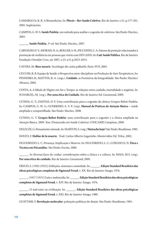 CAMARGO Jr, K. R. A Biomedicina. In: Physis – Rev Saúde Coletiva.	Rio	de	Janeiro,	v.15.	p.177-201,	
      2005.	Suplemento.

      CAMPOS, G. W. S. Saúde Paidéia: um método para análise e cogestão de coletivos. São Paulo: Hucitec,
      2003.

      ______. Saúde Paidéia.	3ª	ed.	São	Paulo:	Hucitec,	2007.

      CARVALHO, F. T.; MORAIS, N. A.; KOLLER, S. H.; PICCININI, C. A. Fatores de proteção relacionados à
      promoção de resiliência em pessoas que vivem com HIV/AIDS. In: Cad. Saúde Pública. Rio de Janeiro:
      Fundação	Oswaldo	Cruz,	set	2007,	v.23,	n.9,	p.2023-2033.

      CASTRA, M. Bien mourir.	Sociologie	des	soins	palliatifs.	Paris:	PUF,	2003.

      CECCIM, R. B. Equipe de Saúde: a Perspectiva entre-disciplinar na Produção de Atos Terapêuticos. In:
      PINHEIRO, R.; MATTOS, R. A. (orgs.). Cuidado: as Fronteiras da Integralidade. São Paulo: Hucitec/
      Abrasco,	2004.

      COSTA, A. A fábula de Higino em Ser e Tempo: as relações entre cuidado, mortalidade e angústia. In:
      SCHARGEL, M. (org.). Por uma ética do Cuidado. Rio de Janeiro: Ed. Garamond, 2009.

      CUNHA, G. T.; DANTAS, D. V. Uma contribuição para a cogestão da clínica: Grupos Balint-Paidéia.
      In: CAMPOS, G. W. S.; GUERRERO, A. V. P. (org). Manual de Práticas de Atenção Básica – saúde
      ampliada	e	compartilhada.	São	Paulo:	Hucitec,	2008.

      CUNHA, G. T. Grupos Balint Paidéia: uma contribuição para a cogestão e a clínica ampliada na
      Atenção Básica. 2009. Tese (Doutorado em Saúde Coletiva)-UNICAMP, Campinas, 2009.

      DELEUZE,	G.	Pensamento	nômade.	In:	MARTON,	S.	(org.)	Nietzsche hoje?	São	Paulo:	Brasiliense,	1985.

      DOLTO, F. Hablar de la muerte. Trad. Carlos Alberto Lugarinho. Montevidéu: Ed. Trilce, 2002.

      FIGUEIREDO, L. C. Presença, Implicação e Reserva. In: FIGUEIREDO, L. C.; COELHO Jr, N. Ética e
      Técnica em Psicanálise. São Paulo: Escuta, 2000.

      ______. As diversas faces do cuidar: considerações sobre a clínica e a cultura. In: MAIA, M.S. (org).
      Por uma ética do cuidado. Rio de Janeiro: Garamond, 2009.

      FREUD,	S.	(1926	[1925])	Inibições,	sintomas	e	ansiedade.	In:	______.	Edição Standard Brasileira das
      obras psicológicas completas de Sigmund Freud,	v.	XX.	Rio	de	Janeiro:	Imago,	1976.

      ______.	(1917	[1915])	Luto	e	melancolia.	In:	______.	Edição Standard Brasileira das obras psicológicas
      completas de Sigmund Freud, v. XIV. Rio de	Janeiro:	Imago,	1976.

      ______. O mal-estar na civilização. In: ______. Edição Standard Brasileira das obras psicológicas
      completas de Sigmund Freud,	v.	XXI.	Rio	de	Janeiro:	Imago,	1980.

      GUATTARI, F. Revolução molecular:	pulsações	políticas	do	desejo.	São	Paulo:	Brasiliense,	1981.




168
 