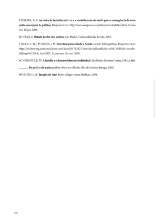 TEIXEIRA, R. R. As redes de trabalho afetivo e a contribuição da saúde para a emergência de uma
      outra concepção de público. Disponível em: http://www.corposem.org/rizoma/redeafetiva.htm. Acesso
      em:	18	jan	2009.

      SONTAG, S. Diante da dor dos outros.	São	Paulo:	Companhia	das	Letras,	2003.

      VILELA, E. M. ; MENDES, J. M. Interdisciplinaridade e Saúde: estudo bibliográfico. Disponível em:
      http://pt.shvoong.com/medicine-and-health/1702475-interdisciplinaridade-sa%C3%BAde-estudo-
      bibliogr%C3%A1fico/2007.	Acesso	em:	26	mar	2009.		

      WINNICOTT, D. W. A família e o desenvolvimento individual.	São	Paulo:	Martins	Fontes,	1993,	p.160.

      ______. Da pediatria à psicanálise: obras escolhidas. Rio de Janeiro: Imago, 2000.

      WORDEN, J. W. Terapia do luto.	Porto	Alegre:	Artes	Médicas,	1998.




170
 