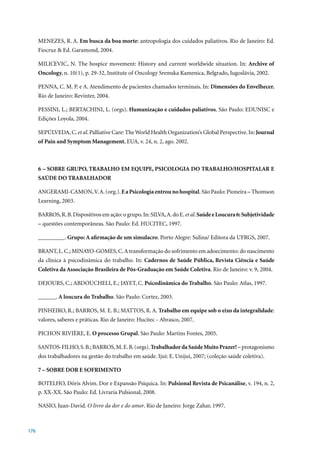 MENEZES,	R.	A.	Em busca da boa morte: antropologia dos cuidados paliativos. Rio de Janeiro: Ed.
      Fiocruz	&	Ed.	Garamond,	2004.
            ´     ´
      MILICEVIC , N. The hospice movement: History and current worldwide situation. In: Archive of
      Oncology. n.	10(1),	p.	29-32,	Institute	of	Oncology	Sremska	Kamenica,	Belgrado,	Iugoslávia,	2002.

      PENNA, C. M. P. e A. Atendimento de pacientes chamados terminais. In: Dimensões do Envelhecer.
      Rio	de	Janeiro:	Revinter,	2004.	

      PESSINI, L.; BERTACHINI, L. (orgs). Humanização e cuidados paliativos. São Paulo: EDUNISC e
      Edições	Loyola,	2004.

      SEPÚLVEDA, C. et al. Palliative Care: The World Health Organization’s Global Perspective. In: Journal
      of Pain and Symptom Management,	EUA,	v.	24,	n.	2,	ago.	2002.



      6 – SOBRE GRUPO, TRABALHO EM EQUIPE, PSICOLOGIA DO TRABALHO/HOSPITALAR E
      SAÚDE DO TRABALHADOR

      ANGERAMI-CAMON, V. A. (org.). E a Psicologia entrou no hospital. São Paulo: Pioneira – Thomson
      Learning,	2003.

      BARROS, R. B. Dispositivos em ação: o grupo. In: SILVA, A. do E. et al. Saúde e Loucura 6: Subjetividade
      –	questões	contemporâneas.	São	Paulo:	Ed.	HUCITEC,	1997.	

      _________. Grupo: A afirmação de um simulacro.	Porto	Alegre:	Sulina/	Editora	da	UFRGS,	2007.

      BRANT, L. C.; MINAYO-GOMES, C. A transformação do sofrimento em adoecimento: do nascimento
      da clínica à psicodinâmica do trabalho. In: Cadernos de Saúde Pública, Revista Ciência e Saúde
      Coletiva da Associação Brasileira de Pós-Graduação em Saúde Coletiva.	Rio	de	Janeiro:	v.	9,	2004.

      DEJOURS, C.; ABDOUCHELI, E.; JAYET, C. Psicodinâmica do Trabalho.	São	Paulo:	Atlas,	1997.

      ______. A loucura do Trabalho.	São	Paulo:	Cortez,	2003.

      PINHEIRO, R.; BARROS, M. E. B.; MATTOS, R. A. Trabalho em equipe sob o eixo da integralidade:
      valores,	saberes	e	práticas.	Rio	de	Janeiro:	Hucitec	-	Abrasco,	2007.

      PICHON RIVIÈRE, E. O processo Grupal.	São	Paulo:	Martins	Fontes,	2005.

      SANTOS-FILHO, S. B.; BARROS, M. E. B. (orgs). Trabalhador da Saúde Muito Prazer! – protagonismo
      dos	trabalhadores	na	gestão	do	trabalho	em	saúde.	Ijuí:	E.	Unijuí,	2007;	(coleção	saúde	coletiva).

      7 – SOBRE DOR E SOFRIMENTO

      BOTELHO, Dóris Alvim. Dor e Expansão Psíquica. In: Pulsional Revista de Psicanálise,	v.	194,	n.	2,	
      p.	XX-XX.	São	Paulo:	Ed.	Livraria	Pulsional,	2008.

      NASIO, Juan-David. O livro da dor e do amor.	Rio	de	Janeiro:	Jorge	Zahar,	1997.



176
 