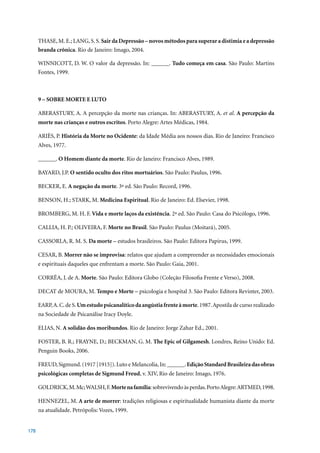 THASE, M. E.; LANG, S. S. Sair da Depressão – novos métodos para superar a distimia e a depressão
      branda crônica.	Rio	de	Janeiro:	Imago,	2004.

      WINNICOTT, D. W. O valor da depressão. In: ______. Tudo começa em casa. São Paulo: Martins
      Fontes, 1999.



      9 – SOBRE MORTE E LUTO

      ABERASTURY, A. A percepção da morte nas crianças. In: ABERASTURY, A. et al. A percepção da
      morte nas crianças e outros escritos.	Porto	Alegre:	Artes	Médicas,	1984.	

      ARIÈS, P. História da Morte no Ocidente: da Idade Média aos nossos dias. Rio de Janeiro: Francisco
      Alves,	1977.	

      ______. O Homem diante da morte.	Rio	de	Janeiro:	Francisco	Alves,	1989.

      BAYARD, J.P. O sentido oculto dos ritos mortuários.	São	Paulo:	Paulus,	1996.

      BECKER, E. A negação da morte.	3ª	ed.	São	Paulo:	Record,	1996.

      BENSON, H.; STARK, M. Medicina Espiritual.	Rio	de	Janeiro:	Ed.	Elsevier,	1998.

      BROMBERG, M. H. F. Vida e morte laços da existência.	2ª	ed.	São	Paulo:	Casa	do	Psicólogo,	1996.

      CALLIA, H. P.; OLIVEIRA, F. Morte no Brasil.	São	Paulo:	Paulus	(Moitará),	2005.

      CASSORLA, R. M. S. Da morte – estudos brasileiros. São Paulo: Editora Papirus, 1999.

      CESAR, B. Morrer não se improvisa: relatos que ajudam a compreender as necessidades emocionais
      e espirituais daqueles que enfrentam a morte. São Paulo: Gaia, 2001.

      CORRÊA, J. de A. Morte.	São	Paulo:	Editora	Globo	(Coleção	Filosofia	Frente	e	Verso),	2008.

      DECAT de MOURA, M. Tempo e Morte	–	psicologia	e	hospital	3.	São	Paulo:	Editora	Revinter,	2003.

      EARP, A. C. de S. Um estudo psicanalítico da angústia frente à morte.	1987.	Apostila	de	curso	realizado	
      na Sociedade de Psicanálise Iracy Doyle.

      ELIAS, N. A solidão dos moribundos.	Rio	de	Janeiro:	Jorge	Zahar	Ed.,	2001.

      FOSTER, B. R.; FRAYNE, D.; BECKMAN, G. M. The Epic of Gilgamesh. Londres, Reino Unido: Ed.
      Penguin	Books,	2006.

      FREUD,	Sigmund.	(1917	[1915]).	Luto	e	Melancolia,	In:	______.	Edição Standard Brasileira das obras
      psicológicas completas de Sigmund Freud,	v.	XIV,	Rio	de	Janeiro:	Imago,	1976.

      GOLDRICK, M. Mc; WALSH, F. Morte na família:	sobrevivendo	às	perdas.	Porto	Alegre:	ARTMED,	1998.

      HENNEZEL,	M. A arte de morrer: tradições religiosas e espiritualidade humanista diante da morte
      na atualidade. Petrópolis: Vozes, 1999.


178
 
