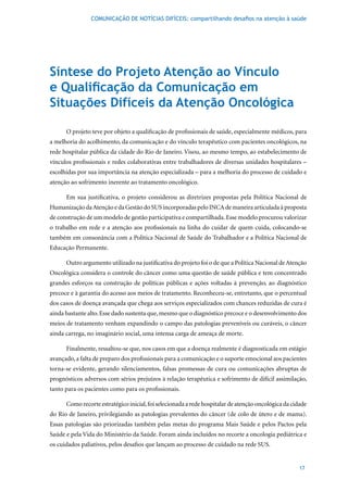 COMUNICAÇÃO DE NOTÍCIAS DIFÍCEIS: compartilhando desafios na atenção à saúde




Síntese do Projeto Atenção ao Vínculo
e Qualificação da Comunicação em
Situações Difíceis da Atenção Oncológica

      O projeto teve por objeto a qualificação de profissionais de saúde, especialmente médicos, para
a melhoria do acolhimento, da comunicação e do vínculo terapêutico com pacientes oncológicos, na
rede hospitalar pública da cidade do Rio de Janeiro. Visou, ao mesmo tempo, ao estabelecimento de
vínculos profissionais e redes colaborativas entre trabalhadores de diversas unidades hospitalares –
escolhidas por sua importância na atenção especializada – para a melhoria do processo de cuidado e
atenção ao sofrimento inerente ao tratamento oncológico.

      Em sua justificativa, o projeto considerou as diretrizes propostas pela Política Nacional de
Humanização da Atenção e da Gestão do SUS incorporadas pelo INCA de maneira articulada à proposta
de construção de um modelo de gestão participativa e compartilhada. Esse modelo procurou valorizar
o trabalho em rede e a atenção aos profissionais na linha do cuidar de quem cuida, colocando-se
também em consonância com a Política Nacional de Saúde do Trabalhador e a Política Nacional de
Educação Permanente.

      Outro argumento utilizado na justificativa do projeto foi o de que a Política Nacional de Atenção
Oncológica considera o controle do câncer como uma questão de saúde pública e tem concentrado
grandes esforços na construção de políticas públicas e ações voltadas à prevenção, ao diagnóstico
precoce e à garantia do acesso aos meios de tratamento. Reconheceu-se, entretanto, que o percentual
dos casos de doença avançada que chega aos serviços especializados com chances reduzidas de cura é
ainda bastante alto. Esse dado sustenta que, mesmo que o diagnóstico precoce e o desenvolvimento dos
meios de tratamento venham expandindo o campo das patologias preveníveis ou curáveis, o câncer
ainda carrega, no imaginário social, uma intensa carga de ameaça de morte.

      Finalmente, ressaltou-se que, nos casos em que a doença realmente é diagnosticada em estágio
avançado, a falta de preparo dos profissionais para a comunicação e o suporte emocional aos pacientes
torna-se evidente, gerando silenciamentos, falsas promessas de cura ou comunicações abruptas de
prognósticos adversos com sérios prejuízos à relação terapêutica e sofrimento de difícil assimilação,
tanto para os pacientes como para os profissionais.

      Como recorte estratégico inicial, foi selecionada a rede hospitalar de atenção oncológica da cidade
do Rio de Janeiro, privilegiando as patologias prevalentes do câncer (de colo de útero e de mama).
Essas patologias são priorizadas também pelas metas do programa Mais Saúde e pelos Pactos pela
Saúde e pela Vida do Ministério da Saúde. Foram ainda incluídos no recorte a oncologia pediátrica e
os cuidados paliativos, pelos desafios que lançam ao processo de cuidado na rede SUS.


                                                                                                      17
 