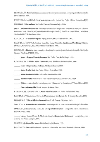 COMUNICAÇÃO DE NOTÍCIAS DIFÍCEIS: compartilhando desafios na atenção à saúde



HENNEZEL,	M.	A morte íntima: aqueles que vão morrer nos ensinam a viver. Aparecida, São Paulo:
Ideias	e	Letras,	2004.

INCONTRI, D.; SANTOS, S. F. A arte de morrer;	visões	plurais.	São	Paulo:	Editora	Comenius,	2007.

JAMILLO, I. F. Morrer bem.	São	Paulo:	Planeta	(Temas	de	hoje),	2006.

JANN, I. Enfrentando o morrer: uma experiência do luto do paciente com câncer avançado e de seus
familiares.	1998.	Dissertação	(Mestrado	em	Psicologia	Clínica).	Pontifícia	Universidade	Católica	de	
São	Paulo-PUC/SP,	São	Paulo,	1998.

KAPLEAU, P. The Zen of Living and Dying.	Boston,	EUA:	Ed.	Shamballa,	1997.

KEARNEY, M.; MOUNT, B.. Spiritual Care of the Dying Patient. In: Handbook of Psychiatry. Palliative
Medicine, Nova Iorque, EUA: Oxford University Press, 2000.

KOVÁCS, M. J. Educação para a morte – desafio na formação de profissionais de saúde. São Paulo:
Casa	do	Psicólogo/FAPESP,	2003.

______. Morte e desenvolvimento humano. São Paulo: Casa do Psicólogo, 1992.

KUBLER-ROSS, E. Sobre a morte e o morrer.	4ª	ed.	São	Paulo:	Martins	Fontes,	1991.

______. Morte estágio final da evolução.	São	Paulo:	Record,	1975.

______. Aids o desafio final.	São	Paulo:	Editora	Best-Seller,	1988.

______. A morte um amanhecer. São Paulo: Pensamento, 1991.

______. A roda da vida:	memórias	do	viver	e	do	morrer.	Rio	de	Janeiro:	GMT,	1998.	

______. O túnel e a luz:	reflexões	essenciais	sobre	a	vida	e	a	morte.	Campinas,	SP:	Verus	Editora,	2003.

______. Os segredos da vida.	Rio	de	Janeiro:	Sextante,	2004.

KUBLER-ROSS, E.; WARSHAW, M. Viver até dizer adeus.	São	Paulo:	Pensamento,	2005.

LANNES, E. S. Vida diante da Morte. In: Dimensões do Envelhecer.	Rio	de	Janeiro:	Revinter,	2004.

LOBAKI, M. E. P. Morte (Clínica Psicanalítica).	3ª	ed.	Casa	do	Psicólogo,	2001.

MANNONI, M. O nomeável e o inominável:	a	última	palavra	da	vida.	Rio	de	Janeiro:	Jorge	Zahar,	1995.

MANNONI, O. Psicanalisar a Morte. In: Um espanto tão intenso – a vergonha, o riso, a morte. São
Paulo: Campus, 1992.

______. Jogo do Gato, o Desejo de Morte nas Mães. In: Um espanto tão intenso – a vergonha, o riso,
a morte. São Paulo: Campus, 1992.

NULAND, S. B. Como Morremos.	Rio	de	Janeiro:	Ed.	Rocco,	1995.

PARKES, C. M. Luto	–	estudos	sobre	a	perda	na	vida	adulta.	São	Paulo:	Summus	Editorial,	1998.



                                                                                                    179
 