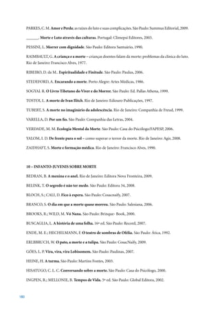 PARKES, C. M. Amor e Perda; as raízes do luto e suas complicações. São Paulo: Summus Editorial, 2009.

      ______. Morte e Luto através das culturas.	Portugal:	Climepsi	Editores,	2003.

      PESSINI, L. Morrer com dignidade. São Paulo: Editora Santuário, 1990.

      RAIMBAULT, G. A criança e a morte – crianças doentes falam da morte: problemas da clínica do luto.
      Rio	de	Janeiro:	Francisco	Alves,	1977.

      RIBEIRO, D. da M.. Espiritualidade e Finitude.	São	Paulo:	Paulus,	2006.

      STEDEFORD, A. Encarando a morte.	Porto	Alegre:	Artes	Médicas,	1986.

      SOGYAL R. O Livro Tibetano do Viver e do Morrer. São Paulo: Ed. Pallas Athena, 1999.

      TOSTOI, L. A morte de Ivan Ilitch.	Rio	de	Janeiro:	Ediouro	Publicações,	1997.

      TUBERT, S. A morte no imaginário da adolescência. Rio de Janeiro: Companhia de Freud, 1999.

      VARELLA, D. Por um fio.	São	Paulo:	Companhia	das	Letras,	2004.

      VERDADE, M. M. Ecologia Mental da Morte.	São	Paulo:	Casa	do	Psicólogo/FAPESP,	2006.

      YALOM, I. D. De frente para o sol –	como	superar	o	terror	da	morte.	Rio	de	Janeiro:	Agir,	2008.

      ZAIDHAFT,	S.	Morte e formação médica. Rio de Janeiro: Francisco Alves, 1990.



      10 – INFANTO-JUVENIS SOBRE MORTE

      BEDRAN, B. A menina e o anel. Rio de Janeiro: Editora Nova Fronteira, 2009.

      BELINK, T. O segredo é não ter medo.	São	Paulo:	Editora	34,	2008.

      BLOCH, S.; CALI, D. Fico à espera.	São	Paulo:	Cosacnaify,	2007.

      BRANCO, S. O dia em que a morte quase morreu.	São	Paulo:	Salesiana,	2006.

      BROOKS, R.; WILD, M. Vó Nana. São Paulo: Brinque- Book, 2000.

      BUSCAGLIA, L. A história de uma folha. 16ª	ed.	São	Paulo:	Record,	2007.

      ENDE, M. E.; HECHELMANN, F. O teatro de sombras de Ofélia. São Paulo: Ática, 1992.

      ERLBBRUCH, W. O pato, a morte e a tulipa. São Paulo: CosacNaify, 2009.

      GÓES, L. P. Vira, vira, vira Lobisomem.	São	Paulo:	Paulinas,	2007.

      HEINE, H. A turma. São	Paulo:	Martins	Fontes,	2003.

      HISATUGO, C. L. C. Conversando sobre a morte. São Paulo: Casa do Psicólogo, 2000.

      INGPEN, R.; MELLONIE, B. Tempos de Vida.	5ª	ed.	São	Paulo:	Global	Editora,	2002.



180
 