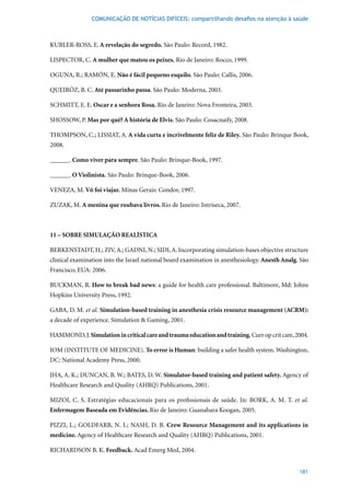 COMUNICAÇÃO DE NOTÍCIAS DIFÍCEIS: compartilhando desafios na atenção à saúde



KUBLER-ROSS, E. A revelação do segredo.	São	Paulo:	Record,	1982.

LISPECTOR, C. A mulher que matou os peixes. Rio de Janeiro: Rocco, 1999.

OGUNA, R.; RAMÓN, E. Não é fácil pequeno esquilo.	São	Paulo:	Callis,	2006.	

QUEIRÓZ,	B.	C.	Até passarinho passa.	São	Paulo:	Moderna,	2003.	

SCHMITT, E. E. Oscar e a senhora Rosa.	Rio	de	Janeiro:	Nova	Fronteira,	2003.

SHOSSOW, P. Mas por quê? A história de Elvis.	São	Paulo:	Cosacnaify,	2008.

THOMPSON, C.; LISSIAT, A. A vida curta e incrivelmente feliz de Riley. São Paulo: Brinque Book,
2008.

______. Como viver para sempre.	São	Paulo:	Brinque-Book,	1997.

______. O Violinista.	São	Paulo:	Brinque-Book,	2006.

VENEZA,	M. Vô foi viajar.	Minas	Gerais:	Condor,	1997.

ZUZAK,	M. A menina que roubava livros. Rio	de	Janeiro:	Intríseca,	2007.



11 – SOBRE SIMULAÇÃO REALÍSTICA

BERKENSTADT,	H.;	ZIV,	A.;	GADNI,	N.;	SIDI,	A.	Incorporating	simulation-bases	objective	structure	
clinical examination into the Israel national board examination in anesthesiology. Anesth Analg. São
Francisco,	EUA:	2006.

BUCKMAN, R. How to break bad news: a guide for health care professional. Baltimore, Md: Johns
Hopkins University Press, 1992.

GABA, D. M. et al. Simulation-based training in anesthesia crisis resource management (ACRM):
a decade of experience. Simulation & Gaming, 2001.

HAMMOND, J. Simulation in critical care and trauma education and training.	Curr	op	crit	care,	2004.

IOM (INSTITUTE OF MEDICINE). To error is Human: building a safer health system. Washington,
DC: National Academy Press, 2000.

JHA, A. K.; DUNCAN, B. W.; BATES, D. W. Simulator-based training and patient safety. Agency of
Healthcare Research and Quality (AHRQ) Publications, 2001.

MIZOI,	 C.	 S.	 Estratégias	 educacionais	 para	 os	 profissionais	 de	 saúde.	 In:	 BORK,	 A.	 M.	 T.	 et al.
Enfermagem Baseada em Evidências. Rio	de	Janeiro:	Guanabara	Koogan,	2005.	

PIZZI,	 L.;	 GOLDFARB,	 N.	 I.;	 NASH,	 D.	 B.	 Crew Resource Management and its applications in
medicine. Agency of Healthcare Research and Quality (AHRQ) Publications, 2001.

RICHARDSON B. K. Feedback.	Acad	Emerg	Med,	2004.


                                                                                                          181
 