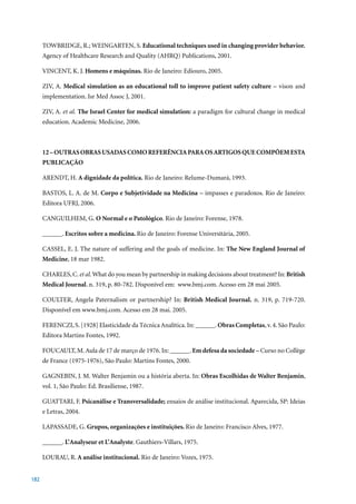 TOWBRIDGE, R.; WEINGARTEN, S. Educational techniques used in changing provider behavior.
      Agency of Healthcare Research and Quality (AHRQ) Publications, 2001.

      VINCENT, K. J. Homens e máquinas.	Rio	de	Janeiro:	Ediouro,	2005.

      ZIV,	A.	 Medical simulation as an educational toll to improve patient safety culture – vison and
      implementation. Isr Med Assoc J, 2001.

      ZIV,	A. et al. The Israel Center for medical simulation: a paradigm for cultural change in medical
      education.	Academic	Medicine,	2006.



      12 – OUTRAS OBRAS USADAS COMO REFERÊNCIA PARA OS ARTIGOS QUE COMPÕEM ESTA
      PUBLICAÇÃO

      ARENDT, H. A dignidade da política.	Rio	de	Janeiro:	Relume-Dumará,	1993.

      BASTOS, L. A. de M. Corpo e Subjetividade na Medicina – impasses e paradoxos. Rio de Janeiro:
      Editora	UFRJ,	2006.

      CANGUILHEM, G. O Normal e o Patológico.	Rio	de	Janeiro:	Forense,	1978.

      ______. Escritos sobre a medicina. Rio	de	Janeiro:	Forense	Universítária,	2005.

      CASSEL, E. J. The nature of suffering and the goals of medicine. In: The New England Journal of
      Medicine,	18	mar	1982.

      CHARLES, C. et al. What do you mean by partnership in making decisions about treatment? In: British
      Medical Journal.	n.	319,	p.	80-782.	Disponível	em:		www.bmj.com.	Acesso	em	28	mai	2005.

      COULTER, Angela Paternalism or partnership? In: British Medical Journal.	 n.	 319,	 p.	 719-720.	
      Disponível	em	www.bmj.com.	Acesso	em	28	mai.	2005.	

      FERENCZI,	S.	[1928]	Elasticidade	da	Técnica	Analítica.	In:	______. Obras Completas,	v.	4.	São	Paulo:	
      Editora Martins Fontes, 1992.

      FOUCAULT,	M.	Aula	de	17	de	março	de	1976.	In:	______.	Em defesa da sociedade – Curso no Collège
      de	France	(1975-1976),	São	Paulo:	Martins	Fontes,	2000.

      GAGNEBIN, J. M. Walter Benjamin ou a história aberta. In: Obras Escolhidas de Walter Benjamin,
      vol.	1,	São	Paulo:	Ed.	Brasiliense,	1987.

      GUATTARI, F. Psicanálise e Transversalidade; ensaios de análise institucional. Aparecida, SP: Ideias
      e	Letras,	2004.

      LAPASSADE, G. Grupos, organizações e instituições. Rio	de	Janeiro:	Francisco	Alves,	1977.

      ______. L’Analyseur et L’Analyste.	Gauthiers-Villars,	1975.

      LOURAU, R. A análise institucional.	Rio	de	Janeiro:	Vozes,	1975.


182
 