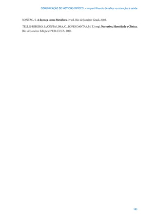 COMUNICAÇÃO DE NOTÍCIAS DIFÍCEIS: compartilhando desafios na atenção à saúde



SONTAG, S. A doença como Metáfora.	3ª	ed.	Rio	de	Janeiro:	Graal,	2002.

TELLES RIBEIRO, B.; COSTA LIMA, C.; LOPES DANTAS, M. T. (org). Narrativa, Identidade e Clínica.
Rio de Janeiro: Edições IPUB-CUCA, 2001.




                                                                                           183
 