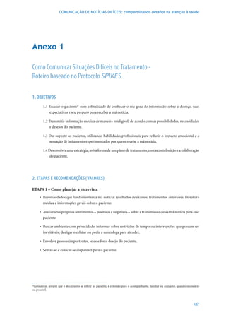 COMUNICAÇÃO DE NOTÍCIAS DIFÍCEIS: compartilhando desafios na atenção à saúde




Anexo 1

Como Comunicar Situações Difíceis no Tratamento -
Roteiro baseado no Protocolo SPIKES

1. OBJETIVOS
        1.1 Escutar o paciente* com a finalidade de conhecer o seu grau de informação sobre a doença, suas
            expectativas e seu preparo para receber a má notícia.

        1.2 Transmitir informação médica de maneira inteligível, de acordo com as possibilidades, necessidades
             e desejos do paciente.

        1.3	Dar	suporte	ao	paciente,	utilizando	habilidades	profissionais	para	reduzir	o	impacto	emocional	e	a	
            sensação de isolamento experimentados por quem recebe a má notícia.

        1.4	Desenvolver	uma	estratégia,	sob	a	forma	de	um	plano	de	tratamento,	com	a	contribuição	e	a	colaboração	
             do paciente.




2. ETAPAS E RECOMENDAÇÕES (VALORES)

ETAPA 1 – Como planejar a entrevista
     •	 Rever	os	dados	que	fundamentam	a	má	notícia:	resultados	de	exames,	tratamentos	anteriores,	literatura	
        médica e informações gerais sobre o paciente.

     •	 Avaliar	seus	próprios	sentimentos	–	positivos	e	negativos	–	sobre	a	transmissão	dessa	má	notícia	para	esse	
        paciente.

     •	 Buscar	ambiente	com	privacidade;	informar	sobre	restrições	de	tempo	ou	interrupções	que	possam	ser	
        inevitáveis; desligar o celular ou pedir a um colega para atender.

     •	 Envolver	pessoas	importantes,	se	esse	for	o	desejo	do	paciente.

     •	 Sentar-se	e	colocar-se	disponível	para	o	paciente.




*Considerar, sempre que o documento se referir ao paciente, à extensão para o acompanhante, familiar ou cuidador, quando necessário
ou possível.



                                                                                                                              187
 