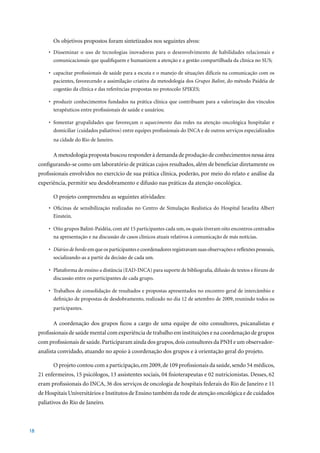 Os objetivos propostos foram sintetizados nos seguintes alvos:
         •	 Disseminar	 o	 uso	 de	 tecnologias	 inovadoras	 para	 o	 desenvolvimento	 de	 habilidades	 relacionais	 e	
            comunicacionais que qualifiquem e humanizem a atenção e a gestão compartilhada da clínica no SUS;

         •	 capacitar	profissionais	de	saúde	para	a	escuta	e	o	manejo	de	situações	difíceis	na	comunicação	com	os	
            pacientes, favorecendo a assimilação criativa da metodologia dos Grupos Balint, do método Paidéia de
            cogestão da clínica e das referências propostas no protocolo SPIKES;

         •	 produzir	conhecimentos	fundados	na	prática	clínica	que	contribuam	para	a	valorização	dos	vínculos	
            terapêuticos entre profissionais de saúde e usuários;

         •	 fomentar	 grupalidades	 que	 favoreçam	 o	 aquecimento das redes na atenção oncológica hospitalar e
            domiciliar (cuidados paliativos) entre equipes profissionais do INCA e de outros serviços especializados
           na cidade do Rio de Janeiro.

           A metodologia proposta buscou responder à demanda de produção de conhecimentos nessa área
     configurando-se como um laboratório de práticas cujos resultados, além de beneficiar diretamente os
     profissionais envolvidos no exercício de sua prática clínica, poderão, por meio do relato e análise da
     experiência, permitir seu desdobramento e difusão nas práticas da atenção oncológica.

           O projeto compreendeu as seguintes atividades:
         •	 Oficinas	 de	 sensibilização	 realizadas	 no	 Centro	 de	 Simulação	 Realística	 do	 Hospital	 Israelita	Albert	
            Einstein.

         •	 Oito	grupos	Balint-Paidéia,	com	até	15	participantes	cada	um,	os	quais	tiveram	oito	encontros	centrados	
            na apresentação e na discussão de casos clínicos atuais relativos à comunicação de más notícias.

         •	 Diários de bordo em que os participantes e coordenadores registravam suas observações e reflexões pessoais,
            socializando-as a partir da decisão de cada um.

         •	 Plataforma	de	ensino	a	distância	(EAD-INCA)	para	suporte	de	bibliografia,	difusão	de	textos	e	fóruns	de	
            discussão entre os participantes de cada grupo.

         •	 Trabalhos	de	consolidação	de	resultados	e	propostas	apresentados	no	encontro	geral	de	intercâmbio	e	
            definição de propostas de desdobramento, realizado no dia 12 de setembro de 2009, reunindo todos os
           participantes.

           A coordenação dos grupos ficou a cargo de uma equipe de oito consultores, psicanalistas e
     profissionais de saúde mental com experiência de trabalho em instituições e na coordenação de grupos
     com profissionais de saúde. Participaram ainda dos grupos, dois consultores da PNH e um observador-
     analista convidado, atuando no apoio à coordenação dos grupos e à orientação geral do projeto.

           O	projeto	contou	com	a	participação,	em	2009,	de	109	profissionais	da	saúde,	sendo	54	médicos,	
     21	enfermeiros,	15	psicólogos,	13	assistentes	sociais,	04	fisioterapeutas	e	02	nutricionistas.	Desses,	62	
     eram	profissionais	do	INCA,	36	dos	serviços	de	oncologia	de	hospitais	federais	do	Rio	de	Janeiro	e	11	
     de Hospitais Universitários e Institutos de Ensino também da rede de atenção oncológica e de cuidados
     paliativos do Rio de Janeiro.



18
 