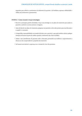 COMUNICAÇÃO DE NOTÍCIAS DIFÍCEIS: compartilhando desafios na atenção à saúde



      expressões para reduzir os sentimentos de isolamento do paciente e de familiares; expressar solidariedade e
      validar seus sentimentos e pensamentos.




ETAPA 6 – Como resumir e traçar estratégias
    •	 Resumir	as	principais	questões	abordadas	e	traçar	uma	estratégia	ou	um	plano	de	tratamento	para	ajudar	os	
       pacientes a sentirem-se menos ansiosos e inseguros.

    •	 Antes	de	discutir	um	plano	de	tratamento,	perguntar	aos	pacientes	se	eles	estão	prontos	para	essa	discussão	e	
       se aquele é o momento.

    •	 Compartilhar	responsabilidades	na	tomada	de	decisão	com	o	paciente	(o	que	pode	também	reduzir	qualquer	
       sensação de fracasso da parte do médico quando o tratamento não é bem sucedido).

    •	 Avaliar	o	não	entendimento	de	pacientes	sobre	a	discussão,	prevenindo	sua	tendência	a	superestimarem	a	
       eficácia ou não compreenderem o propósito do tratamento.

    •	 Ser	honesto	sem	destruir	a	esperança	ou	a	vontade	de	viver	dos	pacientes.




                                                                                                                189
 