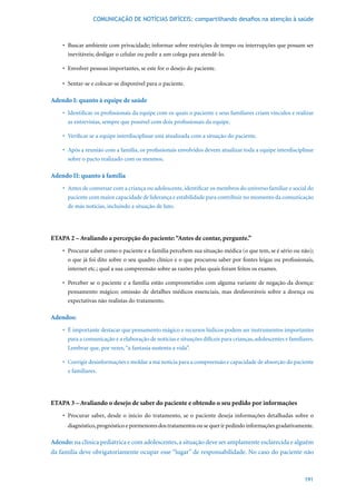 COMUNICAÇÃO DE NOTÍCIAS DIFÍCEIS: compartilhando desafios na atenção à saúde



    •	 Buscar	ambiente	com	privacidade;	informar	sobre	restrições	de	tempo	ou	interrupções	que	possam	ser	
       inevitáveis; desligar o celular ou pedir a um colega para atendê-lo.

    •	 Envolver	pessoas	importantes,	se	este	for	o	desejo	do	paciente.

    •	 Sentar-se	e	colocar-se	disponível	para	o	paciente.

Adendo I: quanto à equipe de saúde
    •	 Identificar	os	profissionais	da	equipe	com	os	quais	o	paciente	e	seus	familiares	criam	vínculos	e	realizar	
       as entrevistas, sempre que possível com dois profissionais da equipe.

    •	 Verificar	se	a	equipe	interdisciplinar	está	atualizada	com	a	situação	do	paciente.

    •	 Após	a	reunião	com	a	família,	os	profissionais	envolvidos	devem	atualizar	toda	a	equipe	interdisciplinar	
       sobre o pacto realizado com os mesmos.

Adendo II: quanto à família
    •	 Antes	de	conversar	com	a	criança	ou	adolescente,	identificar	os	membros	do	universo	familiar	e	social	do	
       paciente com maior capacidade de liderança e estabilidade para contribuir no momento da comunicação
       de más notícias, incluindo a situação de luto.




ETAPA 2 – Avaliando a percepção do paciente: “Antes de contar, pergunte.”
    •	 Procurar	saber	como	o	paciente	e	a	família	percebem	sua	situação	médica	(o	que	tem,	se	é	sério	ou	não);	
       o que já foi dito sobre o seu quadro clínico e o que procurou saber por fontes leigas ou profissionais,
       internet etc.; qual a sua compreensão sobre as razões pelas quais foram feitos os exames.

    •	 Perceber	se	o	paciente	e	a	família	estão	comprometidos	com	alguma	variante	de	negação	da	doença:	
       pensamento mágico; omissão de detalhes médicos essenciais, mas desfavoráveis sobre a doença ou
       expectativas não realistas do tratamento.

Adendos:
    •	 É	importante	destacar	que	pensamento	mágico	e	recursos	lúdicos	podem	ser	instrumentos	importantes	
       para a comunicação e a elaboração de notícias e situações difíceis para crianças, adolescentes e familiares.
       Lembrar que, por vezes, “a fantasia sustenta a vida”.

    •	 Corrigir	desinformações	e	moldar	a	má	notícia	para	a	compreensão	e	capacidade	de	absorção	do	paciente	
       e familiares.




ETAPA 3 – Avaliando o desejo de saber do paciente e obtendo o seu pedido por informações
    •	 Procurar	 saber,	 desde	 o	 início	 do	 tratamento,	 se	 o	 paciente	 deseja	 informações	 detalhadas	 sobre	 o	
      diagnóstico, prognóstico e pormenores dos tratamentos ou se quer ir pedindo informações gradativamente.

Adendo: na clínica pediátrica e com adolescentes, a situação deve ser amplamente esclarecida e alguém
da família deve obrigatoriamente ocupar esse “lugar” de responsabilidade. No caso do paciente não



                                                                                                                  191
 