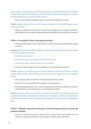 desejar ou não ter condições de ser informado sobre questões de continuidade do processo e decisões
      do tratamento, alguém da família deve ser esclarecido sobre a autonomia da equipe, com o máximo
      de compartilhamento e o mínimo de conflito possível.
          •	 Oferecer-se	para	responder	a	qualquer	pergunta	ou	para	falar	com	familiares	ou	amigos.

      Adendo: procurar não mentir, nem tratar a criança ou adolescente “como bobo”. Negociar com a
      família esses aspectos.
          •	 Negociar	a	transmissão	de	informação	no	momento	em	que	se	pede	exames:	se	o	paciente	e	família	vão	
             querer detalhes sobre os resultados ou apenas um esboço que possibilite a discussão do plano de tratamento.




      ETAPA 4 – Transmitindo a notícia e informações ao paciente
          •	 Anunciar	com	delicadeza	que	más	notícias	estão	por	vir;	dar	tempo	ao	paciente	e	à	família	para	se	dispor	
             a escutá-las.

      Adendo: algumas opções de conduta em relação à comunicação de notícias difíceis no caso de crianças
      e adolescentes podem ser utilizadas:
          1) Família falar com o paciente.

          2) Profissional de saúde, na presença da família, falar com o paciente.

          3)	Profissional	de	saúde,	a	pedido	da	família,	falar	com	o	paciente.

          •	 Evitar	termos	técnicos,	adaptando-se	ao	vocabulário	e	nível	de	compreensão	do	paciente.

      Adendo: considerar as referências culturais e sociais singulares dos pacientes e familiares. Por vezes,
      “caroço”, “doença ruim”, “cansaço” dizem mais que câncer, tumor maligno ou doença respiratória
      crônica.
          •	 Evitar	a	dureza	excessiva,	amenizando	a	transmissão	de	detalhes	desnecessários.

          •	 Informar	aos	poucos,	buscando	conferir	o	progresso	de	sua	compreensão.

          •	 Quando	o	prognóstico	é	ruim,	evitar	transmitir	desesperança	e	desistência,	valorizando,	ao	contrário,	os	
             cuidados paliativos, o alívio dos sintomas e o acompanhamento solidário.

      Adendo: estar ciente da fase em que a criança ou o adolescente se encontra, seu nível de compreensão,
      cognição, personalidade e protagonismo. Sobretudo nessa população, considerar a importância da
      comunicação não verbal: o olhar, o gestual e o desenho podem ser recursos interativos produtores de
      alívio.



      ETAPA 5 – Validando a expressão de sentimentos e oferecendo respostas afetivas às emoções dos
      pacientes e familiares
          •	 Favorecer	 a	 expressão	 dos	 pacientes	 e	 familiares	 sobre	 o	 impacto	 da	 má	 notícia,	 dando	 voz	 a	 seus	
             sentimentos e emoções para ajudá-los a superar estados de choque e evitar o descontrole.


192
 