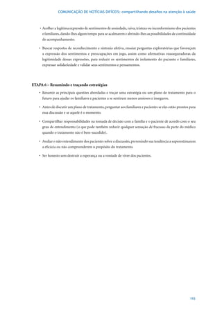 COMUNICAÇÃO DE NOTÍCIAS DIFÍCEIS: compartilhando desafios na atenção à saúde



    	•	 Acolher	a	legítima	expressão	de	sentimentos	de	ansiedade,	raiva,	tristeza	ou	inconformismo	dos	pacientes	
        e familiares, dando-lhes algum tempo para se acalmarem e abrindo-lhes as possibilidades de continuidade
        do acompanhamento.

    •	 Buscar	respostas	de	reconhecimento	e	sintonia	afetiva,	ensaiar	perguntas	exploratórias	que	favoreçam	
       a expressão dos sentimentos e preocupações em jogo, assim como afirmativas reasseguradoras da
       legitimidade dessas expressões, para reduzir os sentimentos de isolamento do paciente e familiares,
       expressar solidariedade e validar seus sentimentos e pensamentos.




ETAPA 6 – Resumindo e traçando estratégias
    •	 Resumir	as	principais	questões	abordadas	e	traçar	uma	estratégia	ou	um	plano	de	tratamento	para	o	
       futuro para ajudar os familiares e pacientes a se sentirem menos ansiosos e inseguros.

    •	 Antes	de	discutir	um	plano	de	tratamento,	perguntar	aos	familiares	e	pacientes	se	eles	estão	prontos	para	
       essa discussão e se aquele é o momento.

    •	 Compartilhar	responsabilidades	na	tomada	de	decisão	com	a	família	e	o	paciente	de	acordo	com	o	seu	
       grau de entendimento (o que pode também reduzir qualquer sensação de fracasso da parte do médico
       quando o tratamento não é bem-sucedido).

    •	 Avaliar	o	não	entendimento	dos	pacientes	sobre	a	discussão,	prevenindo	sua	tendência	a	superestimarem	
       a eficácia ou não compreenderem o propósito do tratamento.

    •	 Ser	honesto	sem	destruir	a	esperança	ou	a	vontade	de	viver	dos	pacientes.




                                                                                                            193
 