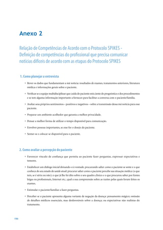 Anexo 2

      Relação de Competências de Acordo com o Protocolo SPIkES -
      Definição de competências do profissional que precisa comunicar
      notícias difíceis de acordo com as etapas do Protocolo SPIkES

      1. Como planejar a entrevista
          •	 Rever	os	dados	que	fundamentam	a	má	notícia:	resultados	de	exames,	tratamentos	anteriores,	literatura	
             médica e informações gerais sobre o paciente.

          •	 Verificar	se	a	equipe	multidisciplinar	que	cuida	do	paciente	está	ciente	do	prognóstico	e	dos	procedimentos	
             e se tem alguma informação importante a fornecer para facilitar a conversa com o paciente/família.

          •	 Avaliar	seus	próprios	sentimentos	–	positivos	e	negativos	–	sobre	a	transmissão	dessa	má	notícia	para	esse	
             paciente.

          •	 Preparar	um	ambiente	acolhedor	que	garanta	a	melhor	privacidade.

          •	 Pensar	a	melhor	forma	de	utilizar	o	tempo	disponível	para	comunicação.

          •	 Envolver	pessoas	importantes,	se	esse	for	o	desejo	do	paciente.

          •	 Sentar-se	e	colocar-se	disponível	para	o	paciente.




      2. Como avaliar a percepção do paciente
          •	 Favorecer	 vínculo	 de	 confiança	 que	 permita	 ao	 paciente	 fazer	 perguntas,	 expressar	 expectativas	 e	
             temores.

          •	 Estabelecer	um	diálogo	inicial	deixando-o	à	vontade,	procurando	saber	como	o	paciente	se	sente	e	o	que	
             conhece do seu estado de saúde atual: procurar saber como o paciente percebe sua situação médica (o que
             tem, se é sério ou não); o que já lhe foi dito sobre o seu quadro clínico e o que procurou saber por fontes
             leigas ou profissionais, Internet etc.; qual a sua compreensão sobre as razões pelas quais foram feitos os
             exames.

          •	 Estimular	o	paciente/familiar	a	fazer	perguntas.

          •	 Perceber	se	o	paciente	apresenta	alguma	variante	de	negação	da	doença:	pensamento	mágico;	omissão	
             de detalhes médicos essenciais, mas desfavoráveis sobre a doença; ou expectativas não realistas do
             tratamento.




194
 