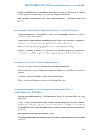 COMUNICAÇÃO DE NOTÍCIAS DIFÍCEIS: compartilhando desafios na atenção à saúde



    •	 Considerar	o	estilo	de	vida,	a	personalidade	e	as	experiências	pessoais	de	enfrentamento	de	situações	
       difíceis, respeitando valores e crenças do paciente. Não fazer julgamentos morais.

    •	 Buscar	 a	 melhor	 forma	 de	 adequar	 a	 má	 notícia	 para	 a	 compreensão	 e	 a	 capacidade	 de	 absorção	 do	
       paciente.




3 – Como avaliar o desejo de saber do paciente e obter o seu pedido por informações
    •	 Saber	ouvir,	observar	e	ter	a	sensibilidade	para	perceber	se	o	paciente	está	em	condições	para	receber	a	
       notícia ou se ainda é preciso esperar.

    •	 Sempre	procurar	saber	se	o	paciente	deseja	informações	detalhadas	sobre	o	diagnóstico,	o	prognóstico	e	
       os pormenores dos tratamentos ou se quer ir pedindo informações gradativamente.

    •	 Oferecer-se	para	responder	a	qualquer	pergunta	ou	para	falar	com	familiares	ou	amigos.

    •	 Negociar	a	transmissão	de	informação	no	momento	em	que	se	pedem	exames:	se	o	paciente	vai	querer	
       detalhes sobre os resultados ou apenas um esboço que possibilite a discussão do plano de tratamento.




4 – Como transmitir a notícia e as informações ao paciente
    •	 Informar	com	clareza	e	delicadeza,	sendo	sincero	com	as	informações	prestadas.

    •	 Evitar	termos	técnicos	e	usar	uma	linguagem	próxima	à	capacidade	de	compreensão	daqueles	que	recebem	
       a notícia.

    •	 Transmitir	a	notícia	com	segurança,	evitando	detalhes	desnecessários.

    •	 Evitar	transmitir	ansiedade	para	o	paciente,	sem	que	isso	signifique	frieza.




5 – Como validar a expressão de sentimentos e oferecer respostas afetivas às
emoções do paciente e de familiares
    •	 Favorecer	 a	 expressão	 dos	 pacientes	 e	 familiares	 sobre	 o	 impacto	 da	 má	 notícia,	 dando	 voz	 a	 seus	
       sentimentos.

    •	 Acolher	a	legítima	expressão	de	sentimentos	de	ansiedade,	raiva,	tristeza	ou	inconformismo	dos	pacientes	e	
       familiares, dando-lhes algum tempo para se acalmarem e abrindo-lhes as possibilidades de continuidade de
       acompanhamento. Buscar uma proximidade sincera e, ao mesmo tempo, não se envolver emocionalmente
       em demasia.

    •	 Oferecer	respostas	de	reconhecimento	e	sintonia	afetiva.

    •	 Suportar	o	incômodo	da	situação,	tolerando	momentos	de	silêncio	e	esperando	a	recuperação	do	impacto	
       da notícia.




                                                                                                                   195
 
