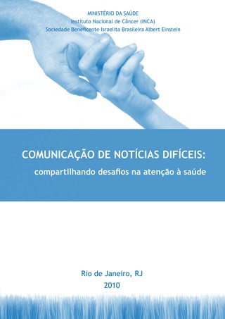 MINISTÉRIO DA SAÚDE
              Instituto Nacional de Câncer (INCA)
    Sociedade Beneficente Israelita Brasileira Albert Einstein




COMUNICAÇÃO DE NOTÍCIAS DIFÍCEIS:
  compartilhando desafios na atenção à saúde




                   Rio de Janeiro, RJ
                             2010
 