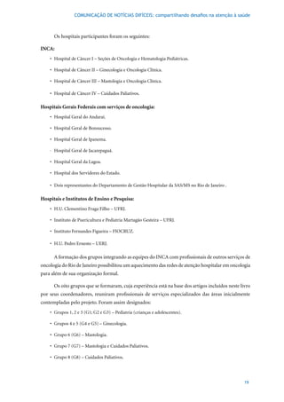 COMUNICAÇÃO DE NOTÍCIAS DIFÍCEIS: compartilhando desafios na atenção à saúde



      Os hospitais participantes foram os seguintes:

INCA:
    •	 Hospital	de	Câncer	I	–	Seções	de	Oncologia	e	Hematologia	Pediátricas.

    •	 Hospital	de	Câncer	II	–	Ginecologia	e	Oncologia	Clínica.

    •	 Hospital	de	Câncer	III	–	Mastologia	e	Oncologia	Clínica.

    •	 Hospital	de	Câncer	IV	–	Cuidados	Paliativos.

Hospitais Gerais Federais com serviços de oncologia:
    •	 Hospital	Geral	do	Andaraí.

    •	 Hospital	Geral	de	Bonsucesso.

    •	 Hospital	Geral	de	Ipanema.

    · Hospital Geral de Jacarepaguá.

    •	 Hospital	Geral	da	Lagoa.

    •	 Hospital	dos	Servidores	do	Estado.

    •	 Dois	representantes	do	Departamento	de	Gestão	Hospitalar	da	SAS/MS	no	Rio	de	Janeiro	.

Hospitais e Institutos de Ensino e Pesquisa:
    •	 H.U.	Clementino	Fraga	Filho	–	UFRJ.

    •	 Instituto	de	Puericultura	e	Pediatria	Martagão	Gesteira	–	UFRJ.

    •	 Instituto	Fernandes	Figueira	–	FIOCRUZ.

    •	 H.U.	Pedro	Ernesto	–	UERJ.

      A formação dos grupos integrando as equipes do INCA com profissionais de outros serviços de
oncologia do Rio de Janeiro possibilitou um aquecimento das redes de atenção hospitalar em oncologia
para além de sua organização formal.

      Os oito grupos que se formaram, cuja experiência está na base dos artigos incluídos neste livro
por seus coordenadores, reuniram profissionais de serviços especializados das áreas inicialmente
contempladas pelo projeto. Foram assim designados:
    •	 Grupos	1,	2	e	3	(G1;	G2	e	G3)	–	Pediatria	(crianças	e	adolescentes).

    •	 Grupos	4	e	5	(G4	e	G5)	–	Ginecologia.

    •	 Grupo	6	(G6)	–	Mastologia.

    •	 Grupo	7	(G7)	–	Mastologia	e	Cuidados	Paliativos.

    •	 Grupo	8	(G8)	–	Cuidados	Paliativos.




                                                                                                  19
 