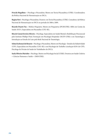 Priscila Magalhães – Psicóloga e Psicanalista. Mestre em Teoria Psicanalítica (UFRJ). Coordenadora
      da Política Nacional de Humanização no INCA.

      Regina Neri – Psicóloga e Psicanalista. Doutora em Teoria Psicanalítica (UFRJ). Consultora da Política
      Nacional	de	Humanização	no	INCA	no	período	de	2006	a	2009.

      Ricardo Duarte Vaz – Médico Psiquiatra. Mestre em Psiquiatria (IPUB/UFRJ). MBA em Gestão da
      Saúde (FGV). Especialista em Psicanálise (USU-RJ).

      Rita de Cássia Ferreira Silverio – Psicóloga. Especialista em Saúde Mental e Reabilitação Psicossocial
      pelo Instituto Phillipe Pinel. Formação em Psicologia Hospitalar (HCFF-UFRJ) e em Tanatologia e
      Introdução ao Estudo do Luto pela Rede Nacional de Tanatologia.

      Selma Eschenazi do Rosario – Psicóloga e Psicanalista. Mestre em Psicologia - Estudos da Subjetividade
      (UFF). Especialista em Psicanálise (USU-RJ) e em Psicologia do Trabalho (resolução 02/01 do CFP).
      Psicóloga da Divisão de Saúde do Trabalhador do INCA.

      Suely Oliveira Marinho – Psicóloga. Mestre em Psicologia Social (UERJ). Doutora em Saúde Coletiva
      – Ciências Humanas e Saúde – (IMS/UERJ).




206
 