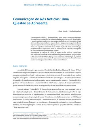 COMUNICAÇÃO DE NOTÍCIAS DIFÍCEIS: compartilhando desafios na atenção à saúde




Comunicação de Más Notícias: Uma
Questão se Apresenta

                                                                                           Liliane Penello e Priscila Magalhães


                                   Enquanto você se dedica à clínica médica, a morte aparece, mas como algo a ser
                                   incansavelmente combatido. Na clínica oncológica, ela nos surpreende de outro jeito:
                                   a gente tem uma sensação como que de passividade, deparar-se com a impotência
                                   de ter que deixar a morte fazer, por assim dizer, o que quiser com o paciente. É uma
                                   experiência particularmente difícil para o residente, que necessitaria de um amparo
                                   maior para suportar o sentimento de sua própria fragilidade. É um sentimento que
                                   pode amenizar-se (dependendo muito da sensibilidade de cada um) com o passar
                                   do tempo, mas o médico será sempre afetado.
                                   Aprendemos, na tradição de ensino de nossas escolas médicas, a valorizar a
                                   intervenção, a só considerar que se está dando tratamento quando se está intervindo,
                                   o que não nos prepara para agirmos como catalisadores da angústia do paciente
                                   (e suportar a nossa), no momento de seu caminho para a morte... Nossa formação
                                   não nos ensina a parar para refletir sobre os nossos limites1.



Breve Histórico
       A	partir	de	2003,	a	equipe	que	assumiu	a	Direção	Geral	do	Instituto	Nacional	de	Câncer	(INCA)	
constituiu seu programa com base na visão do câncer como um problema de saúde pública – segunda
causa de mortalidade no Brasil – e trouxe para o Instituto a proposta de construção de um modelo
de gestão participativa e compartilhada. O intenso trabalho realizado para a disseminação do ideário
do modelo e de suas formas de implementação, por meio de colegiados gestores e Câmaras Técnico-
políticas, colocou em discussão a indissociabilidade entre Gestão e Atenção, de modo que também a
gestão compartilhada da clínica, com estratégias e dispositivos específicos, entrasse em pauta.

      A construção do Projeto INCA de Humanização acompanhou esse processo desde o início
em estreita articulação com o desenvolvimento da Política Nacional de Humanização (PNH), cujas
formulações são ancoradas na lógica de rede e na corresponsabilidade entre gestores, trabalhadores e
usuários nos processos de produção de saúde. Dessa forma, o trabalho desenvolvido no INCA junto
ao Humaniza SUS incorporou estratégias e dispositivos capazes de promover mudanças qualitativas
na produção de saúde, chegando a ser considerado a alma da gestão participativa e compartilhada no
Instituto, por oferecer princípios e valores éticos, estéticos e políticos que potencializam a construção
“do SUS que dá certo”.2


1
 Depoimentos de profissionais de saúde envolvidos com seus pacientes a respeito das possibilidades de manejo da comunicação de más
notícias em sua prática diária, no início da construção deste projeto.
2
 Ver a esse respeito o Documento–base e demais publicações sobre as diretrizes e os dispositivos da PNH acessíveis na Biblioteca Virtual da
Saúde: http://bvsms.saude.gov.br/bvs/humanizacao/pub_destaques.php




                                                                                                                                       23
 