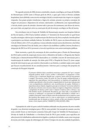 No	segundo	semestre	de	2004,	já	estava	constituído	e	atuante,	nessa	lógica,	um	Grupo	de	Trabalho	
     de Humanização (GTH) junto à Direção geral do INCA, o qual, após visita às diversas unidades
     hospitalares, havia definido como recorte estratégico inicial, a transformação das triagens em recepções
     integradas. Esse grupo propôs transformar a lógica da exclusão, presente na própria concepção da
     triagem em processos e dispositivos de inclusão, valorizando o acolhimento com responsabilização
     e vínculo, desde a porta de entrada e durante todo o percurso do tratamento, sem deixar de exercer,
     por outro lado, um papel pró-ativo na construção da rede de atenção oncológica no Rio de Janeiro.

           Em articulação com os Grupos de Trabalho de Humanização atuantes nos hospitais federais
     do Rio de Janeiro, o INCA havia também sediado o 1º Seminário do HumanizaRio no qual foram
     traçadas estratégias coletivas para a implementação das diretrizes da clínica ampliada, interdisciplinar
     e participativa nas demais unidades federais. No âmbito do INCA, estava em desenvolvimento um
     Ciclo de Debates sobre o SUS com palestras e mesas redondas mensais acerca das diretrizes e das linhas
     estratégicas do Sistema Único de Saúde, com o objetivo de sensibilizar o público interno, fortalecer a
     integração do INCA no SUS e promover a troca de experiências com outras instituições públicas.

           Neste momento, a partir da contratação de dois consultores para o Projeto de Humanização
     do INCA pelo acordo de cooperação técnica entre o Ministério da Saúde e o Programa das Nações
     Unidas para o Desenvolvimento/PNUD, desencadeou-se o trabalho concreto de intervenção para a
     transformação do modelo de atenção. Foi eleito pelo GTH, o Hospital de Câncer II, como campo
     inicial de intervenção já que, por motivos relacionados à sua história, a unidade surgia como aquela
     que buscava reconhecimento de seu amadurecimento e abertura para a aceitação das propostas de
     construção da Recepção Integrada.

                               O primeiro relatório dessa consultoria enunciava o propósito de “que a recepção
                               integrada pudesse, desde o início, acolher o sofrimento e se propusesse a tratar
                               a doença com a cooperação daquele que a suporta, assim como de seus parentes
                               e amigos”. Preconizava, ainda, do ponto de vista da equipe multiprofissional, a
                               superação dos especialismos (sem desconsiderar os requisitos de qualidade do
                               cuidado especializado) a fim de incluir a singularidade do vínculo que cada paciente
                               e seus acompanhantes estabelecem com os profissionais da equipe. Enfatizava a
                               importância dessas relações, singulares, para que se revelassem “os recursos subjetivos
                               de cada um, as formas como encaram, lidam ou reagem ao diagnóstico, tratamento
                               e prognóstico da doença, assim como o impacto recíproco entre a doença e sua
                               vida familiar, social e profissional. Reconhecia, por outro lado, a necessidade de
                               construir os ambientes e os processos de trabalho valorizando o cuidado com o
                               cuidador e buscando “tratar as relações, tanto dos profissionais com os usuários, como
                               dos membros das equipes entre si e com os supervisores e as instâncias gestoras,
                               considerando que, na atenção ao câncer, sempre se lida com situações de grande
                               tensão e forte impacto afetivo.” (BARRETO;	MAGALHÃES,	2004)			


            O propósito de cuidar de quem cuida foi também enfatizado nos documentos do novo modelo
     de gestão e nas diretrizes estratégicas para o INCA, neste período. Um exemplo de atuação concreta
     nesse sentido foram as intervenções conjuntas feitas pelo Grupo de Trabalho de Humanização, a
     Divisão de Saúde do Trabalhador e a Ouvidoria Geral do INCA para estudar casos específicos de
     adoecimento de trabalhadores administrativos ligados a condições de trabalho, assim como um grupo
     de escuta com toda a equipe de enfermagem do Centro Cirúrgico de uma das unidades hospitalares,


24
 
