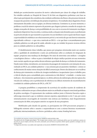 COMUNICAÇÃO DE NOTÍCIAS DIFÍCEIS: compartilhando desafios na atenção à saúde



abalada por acontecimentos sucessivos de morte e adoecimento por câncer de colegas de trabalho.
No trabalho realizado no Hospital de Câncer II, foi feito um diagnóstico preliminar com base na
observação participante dos consultores, das condições ambientais, dos fluxos e dos processos iniciais de
recepção dos pacientes e de definição dos projetos terapêuticos. Os resultados desse diagnóstico foram
intensamente discutidos com as equipes, em diversas instâncias. Constatava-se, já nesse momento, o
problema crucial do número expressivo de pacientes que chegam à primeira consulta da recepção em
estágios avançados de doença e sem possibilidades de cura com os recursos de tratamento oncológico
atualmente disponíveis. Essa era então, e continua sendo, a situação mais dramática para os profissionais
na porta de entrada: ter que transmitir ao paciente e/ou aos familiares (com os quais não houve sequer
a oportunidade de estabelecer um relacionamento prévio) a má notícia de que não haveria tratamento
especializado a oferecer – o que veta a matrícula no INCA – e ter que fazer o encaminhamento para
cuidados paliativos na rede geral de saúde, sabendo-se que, na verdade, há poucos recursos efetivos
para os cuidados paliativos na rede pública.

        O desdobramento desse trabalho, que passou por pesquisas estruturadas junto aos usuários
sobre a qualidade do atendimento e junto aos profissionais sobre as condições de integração da
equipe3, propiciou uma mudança de abordagem. Por meio de entrevistas com médicos – cirurgiões
e oncologistas clínicos – voltou-se para a intimidade da relação médico-paciente em seus momentos
mais cruciais: aqueles em que ambos devem enfrentar a gravidade da doença e os limites do tratamento.
Dando maior ênfase, inicialmente, aos momentos da passagem do tratamento com intenções de cura,
realizado no INCA, aos cuidados paliativos – e sua comunicação aos pacientes e familiares –, tomou-se
conhecimento de muitas outras situações de difícil comunicação. Dentre elas destacam-se as recidivas
da doença pós-tratamento; os efeitos de cirurgias mutiladoras e incapacitantes (para o trabalho, para
a vida de relações, para a sexualidade, para a autonomia na vida diária);4 a toxidade – e muitas vezes
ineficácia – dos tratamentos quimioterápicos e os efeitos adversos da radioterapia; além da ruptura dos
vínculos de confiança com os profissionais de referência nos difíceis momentos de encaminhamento
à unidade de cuidados paliativos do INCA, o HC IV.5

        A pesquisa possibilitou a compreensão da ocorrência de suicídios recentes de residentes de
medicina e enfermeiros em que o desencadeante maior era atribuído ao impacto emocional quotidiano
da prática oncológica. O representante dos residentes médicos junto à Diretoria Executiva expôs a
sobrecarga emocional a que os residentes estavam expostos, especialmente os do 1º ano, por serem
sistematicamente encarregados de transmitir más notícias aos familiares, mais frequentemente
comunicações de óbito, sem preparo anterior ou suporte de seus preceptores.

        Mobilizados pelo desafio da questão, os participantes do GTH procuraram pesquisar a
bibliografia existente sobre e assunto e surpreenderam-se com a extensa literatura recentemente
publicada, internacionalmente, em livros e periódicos, sobre o tema: breaking bad news.


3
 Os	resultados	das	pesquisas	constam	do	documento:	BARRETO;	MAGALHÃES,	2005.
4
 Nas palavras de um cirurgião ginecológico: “Há cirurgias muito extensas, como a exenteração pélvica, que vão transformar a pessoa em
um novo ser, um ser atípico, sem ânus, sem uretra, assexuado, com um buraco no períneo coberto apenas, quando se consegue, com um
pedaço de pele.”
5
 A	íntegra	das	entrevistas	e	sua	análise	estão	registradas	no	documento:	BARRETO;	MAGALHÃES,	2005.



                                                                                                                                 25
 