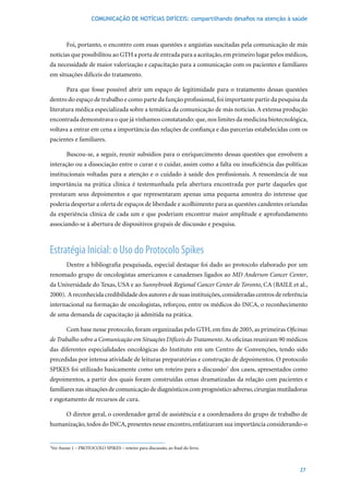 COMUNICAÇÃO DE NOTÍCIAS DIFÍCEIS: compartilhando desafios na atenção à saúde



       Foi, portanto, o encontro com essas questões e angústias suscitadas pela comunicação de más
notícias que possibilitou ao GTH a porta de entrada para a aceitação, em primeiro lugar pelos médicos,
da necessidade de maior valorização e capacitação para a comunicação com os pacientes e familiares
em situações difíceis do tratamento.

       Para que fosse possível abrir um espaço de legitimidade para o tratamento dessas questões
dentro do espaço de trabalho e como parte da função profissional, foi importante partir da pesquisa da
literatura médica especializada sobre a temática da comunicação de más notícias. A extensa produção
encontrada demonstrava o que já vínhamos constatando: que, nos limites da medicina biotecnológica,
voltava a entrar em cena a importância das relações de confiança e das parcerias estabelecidas com os
pacientes e familiares.

       Buscou-se, a seguir, reunir subsídios para o enriquecimento dessas questões que envolvem a
interação ou a dissociação entre o curar e o cuidar, assim como a falta ou insuficiência das políticas
institucionais voltadas para a atenção e o cuidado à saúde dos profissionais. A ressonância de sua
importância na prática clínica é testemunhada pela abertura encontrada por parte daqueles que
prestaram seus depoimentos e que representaram apenas uma pequena amostra do interesse que
poderia despertar a oferta de espaços de liberdade e acolhimento para as questões candentes oriundas
da experiência clínica de cada um e que poderiam encontrar maior amplitude e aprofundamento
associando-se à abertura de dispositivos grupais de discussão e pesquisa.



Estratégia Inicial: o Uso do Protocolo Spikes
       Dentre a bibliografia pesquisada, especial destaque foi dado ao protocolo elaborado por um
renomado grupo de oncologistas americanos e canadenses ligados ao MD Anderson Cancer Center,
da Universidade do Texas, USA e ao Sunnybrook Regional Cancer Center de Toronto, CA (BAILE et al.,
2000). A reconhecida credibilidade dos autores e de suas instituições, consideradas centros de referência
internacional na formação de oncologistas, reforçou, entre os médicos do INCA, o reconhecimento
de uma demanda de capacitação já admitida na prática.

       Com	base	nesse	protocolo,	foram	organizadas	pelo	GTH,	em	fins	de	2005,	as	primeiras	Oficinas
de Trabalho sobre a Comunicação em Situações Difíceis do Tratamento. As oficinas reuniram 90 médicos
das diferentes especialidades oncológicas do Instituto em um Centro de Convenções, tendo sido
precedidas por intensa atividade de leituras preparatórias e construção de depoimentos. O protocolo
SPIKES foi utilizado basicamente como um roteiro para a discussão7 dos casos, apresentados como
depoimentos, a partir dos quais foram construídas cenas dramatizadas da relação com pacientes e
familiares nas situações de comunicação de diagnósticos com prognóstico adverso, cirurgias mutiladoras
e esgotamento de recursos de cura.

       O diretor geral, o coordenador geral de assistência e a coordenadora do grupo de trabalho de
humanização, todos do INCA, presentes nesse encontro, enfatizaram sua importância considerando-o


Ver Anexo 1 – PROTOCOLO SPIKES – roteiro para discussão, ao final do livro.
7




                                                                                                      27
 