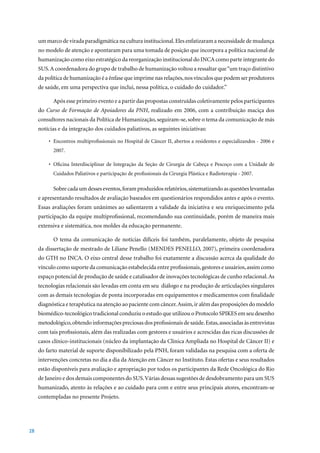 um marco de virada paradigmática na cultura institucional. Eles enfatizaram a necessidade de mudança
     no modelo de atenção e apontaram para uma tomada de posição que incorpora a política nacional de
     humanização como eixo estratégico da reorganização institucional do INCA como parte integrante do
     SUS. A coordenadora do grupo de trabalho de humanização voltou a ressaltar que “um traço distintivo
     da política de humanização é a ênfase que imprime nas relações, nos vínculos que podem ser produtores
     de saúde, em uma perspectiva que inclui, nessa política, o cuidado do cuidador.”

           Após esse primeiro evento e a partir das propostas construídas coletivamente pelos participantes
     do Curso de Formação de Apoiadores da PNH,	 realizado	 em	 2006,	 com	 a	 contribuição	 maciça	 dos	
     consultores nacionais da Política de Humanização, seguiram-se, sobre o tema da comunicação de más
     notícias e da integração dos cuidados paliativos, as seguintes iniciativas:

         •	 Encontros	multiprofissionais	no	Hospital	de	Câncer	II,	abertos	a	residentes	e	especializandos	-	2006	e	
           2007.

         •	 Oficina	 Interdisciplinar	 de	 Integração	 da	 Seção	 de	 Cirurgia	 de	 Cabeça	 e	 Pescoço	 com	 a	 Unidade	 de	
           Cuidados	Paliativos	e	participação	de	profissionais	da	Cirurgia	Plástica	e	Radioterapia	-	2007.	

           Sobre cada um desses eventos, foram produzidos relatórios, sistematizando as questões levantadas
     e apresentando resultados de avaliação baseados em questionários respondidos antes e após o evento.
     Essas avaliações foram unânimes ao salientarem a validade da iniciativa e seu enriquecimento pela
     participação da equipe multiprofissional, recomendando sua continuidade, porém de maneira mais
     extensiva e sistemática, nos moldes da educação permanente.

           O tema da comunicação de notícias difíceis foi também, paralelamente, objeto de pesquisa
     da	dissertação	de	mestrado	de	Liliane	Penello	(MENDES	PENELLO,	2007),	primeira	coordenadora	
     do GTH no INCA. O eixo central desse trabalho foi exatamente a discussão acerca da qualidade do
     vínculo como suporte da comunicação estabelecida entre profissionais, gestores e usuários, assim como
     espaço potencial de produção de saúde e catalisador de inovações tecnológicas de cunho relacional. As
     tecnologias relacionais são levadas em conta em seu diálogo e na produção de articulações singulares
     com as demais tecnologias de ponta incorporadas em equipamentos e medicamentos com finalidade
     diagnóstica e terapêutica na atenção ao paciente com câncer. Assim, ir além das proposições do modelo
     biomédico-tecnológico tradicional conduziu o estudo que utilizou o Protocolo SPIKES em seu desenho
     metodológico, obtendo informações preciosas dos profissionais de saúde. Estas, associadas às entrevistas
     com tais profissionais, além das realizadas com gestores e usuários e acrescidas das ricas discussões de
     casos clínico-institucionais (núcleo da implantação da Clínica Ampliada no Hospital de Câncer II) e
     do farto material de suporte disponibilizado pela PNH, foram validadas na pesquisa com a oferta de
     intervenções concretas no dia a dia da Atenção em Câncer no Instituto. Estas ofertas e seus resultados
     estão disponíveis para avaliação e apropriação por todos os participantes da Rede Oncológica do Rio
     de Janeiro e dos demais componentes do SUS. Várias dessas sugestões de desdobramento para um SUS
     humanizado, atento às relações e ao cuidado para com e entre seus principais atores, encontram-se
     contempladas no presente Projeto.




28
 