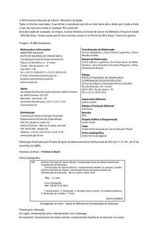 © 2010 Instituto Nacional de Câncer/ Ministério da Saúde.
Todos os direitos reservados. É permitida a reprodução parcial ou total desta obra, desde que citada a fonte
e que não seja para venda ou qualquer fim comercial.
Esta obra pode ser acessada, na íntegra, na Área Temática Controle de Câncer da Biblioteca Virtual em Saúde
- BVS/MS (http://bvsms.saude.gov.br/bvs/controle_cancer) e no Portal do INCA (http://www.inca.gov.br).


Tiragem: 10.000 exemplares

 Elaboração e informações                                      Coordenação de Elaboração
 MINISTÉRIO DA SAÚDE                                           Priscila Magalhães, Liliana Planel Lugarinho, Liliane
 INSTITUTO NACIONAL DE CÂNCER (INCA)                           Mendes Penello
 Coordenação Geral de Gestão Assistencial                      Equipe de Elaboração
 Praça Cruz Vermelha, 23 – 4º andar                            Carlos Alberto Lugarinho, Ana Perez Ayres de Mello
 Centro – Rio de Janeiro – RJ                                  Pacheco, Jane Gonçalves Pessanha Nogueira, Selma
 Cep 20231-130                                                 Eschenazi do Rosario
 Tel.: (+55 21) 2506-6727 / (+55 21) 3970-6105
 E-mails: humaniza.inca@inca.gov.br /                          Edição
 projetoincaeinstein@inca.gov.br                               INSTITUTO NACIONAL DE CÂNCER (INCA)
                                                               COORDENAÇÃO DE EDUCAÇÃO (CEDC)
 www.inca.gov.br
                                                               Serviço de Edição e Informação Técnico-Científica
                                                               Rua do Rezende, 128 - Centro
 Apoio                                                         20231-092 - Rio de Janeiro – RJ
 Sociedade Beneficente Israelita Brasileira Albert Einstein    Tel.: (+55 21) 3970-7818
 Av. Albert Einstein, 627/701
 Morumbi – São Paulo – SP                                      Supervisão Editorial
 Central de Atendimento: (+55 11) 2151-1233                    Letícia Casado
 www.einstein.br                                               Edição e Produção Editorial
                                                               Taís Facina
 Distribuição                                                  Revisão
 Coordenação Geral de Atenção Hospitalar                       ATO
 Departamento de Atenção Especializada                         Projeto Gráfico e Diagramação
 SAF SUL, Quadra 2, Lotes 5/6                                  Cecília Pachá
 Edifício Premium - Bloco II, 2º andar, sala 204.              Capa
 CEP 70070-600 - Brasília-DF.                                  Cecília Pachá, baseada em arte de Maurício Planel
 Telefone: (+55 61) 3315-6161/ 6153/ 6179                      Ficha catalográfica
 www.saude.gov.br/sas                                          Esther Rocha (estagiária)

Publicação financiada pelo Projeto de Apoio ao Desenvolvimento Institucional do SUS (Lei nº 12.101, de 27 de
novembro de 2009).

Impresso no Brasil / Printed in Brazil

Ficha Catalográfica
            I59c      Instituto Nacional de Câncer (Brasil). Coordenação Geral de Gestão Assistencial.
                      Coordenação de Educação.
                          Comunicação de notícias difíceis: compartilhando desafios na atenção à saúde /
                      Instituto Nacional de Câncer. Coordenação Geral de Gestão Assistencial.
                      Coordenação de Educação.– Rio de Janeiro: INCA, 2010.

                          206p. : il. color.

                          Inclui bibliografia.
                          ISBN 978-85-7318-168-5

                         1.Humanização. 2. Neoplasias. 3. Atitude frente a morte. 4.Cuidados paliativos.
                      5. Revelação da verdade. I. Título.

                                                                                       CDD-616.9940019

                     Catalogação na fonte – Seção de Bibliotecas/Coordenação de Educação

Títulos para indexação
Em inglês: Breaking bad news: sharing health care challenges
Em espanhol: Comunicación de malas noticias: compartiendo desafíos en la atención a la salud
 